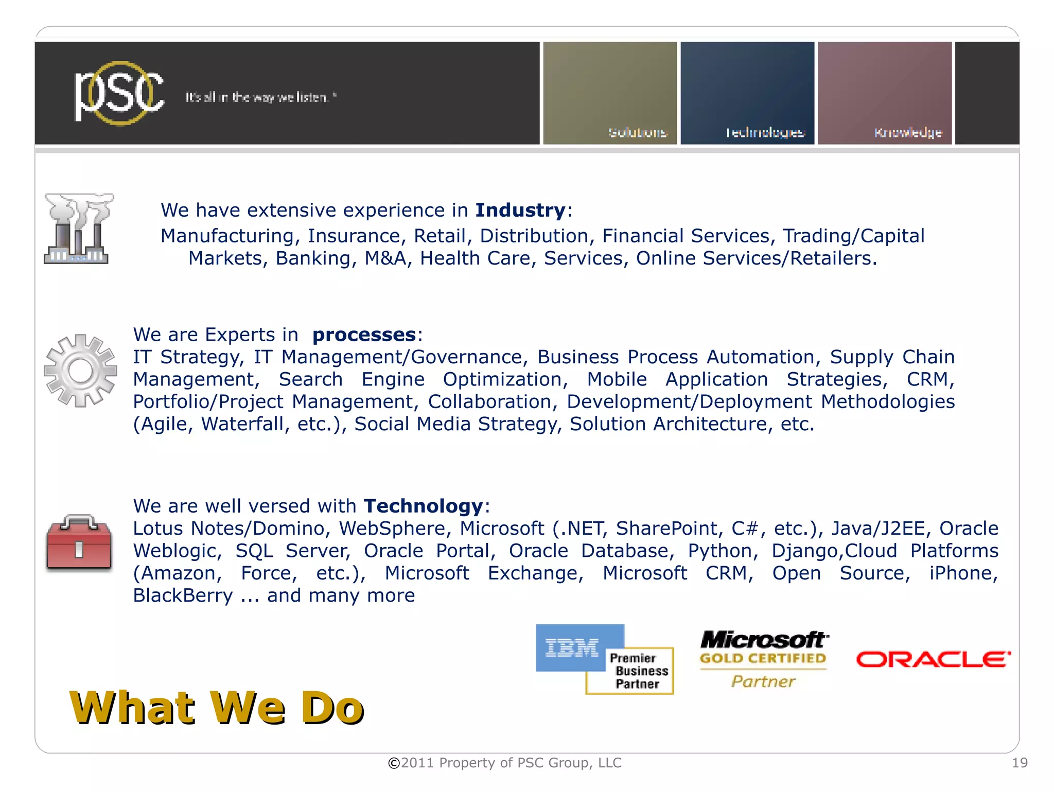 We have extensive experience in Industry:
    Manufacturing, Insurance, Retail, Distribution, Financial Services, Trading/Capital
      Markets, Banking, M&A, Health Care, Services, Online Services/Retailers.



  We are Experts in processes:
  IT Strategy, IT Management/Governance, Business Process Automation, Supply Chain
  Management, Search Engine Optimization, Mobile Application Strategies, CRM,
  Portfolio/Project Management, Collaboration, Development/Deployment Methodologies
  (Agile, Waterfall, etc.), Social Media Strategy, Solution Architecture, etc.



  We are well versed with Technology:
  Lotus Notes/Domino, WebSphere, Microsoft (.NET, SharePoint, C#, etc.), Java/J2EE, Oracle
  Weblogic, SQL Server, Oracle Portal, Oracle Database, Python, Django,Cloud Platforms
  (Amazon, Force, etc.), Microsoft Exchange, Microsoft CRM, Open Source, iPhone,
  BlackBerry ... and many more




What We Do
                            ©2011 Property of PSC Group, LLC                                 19
 