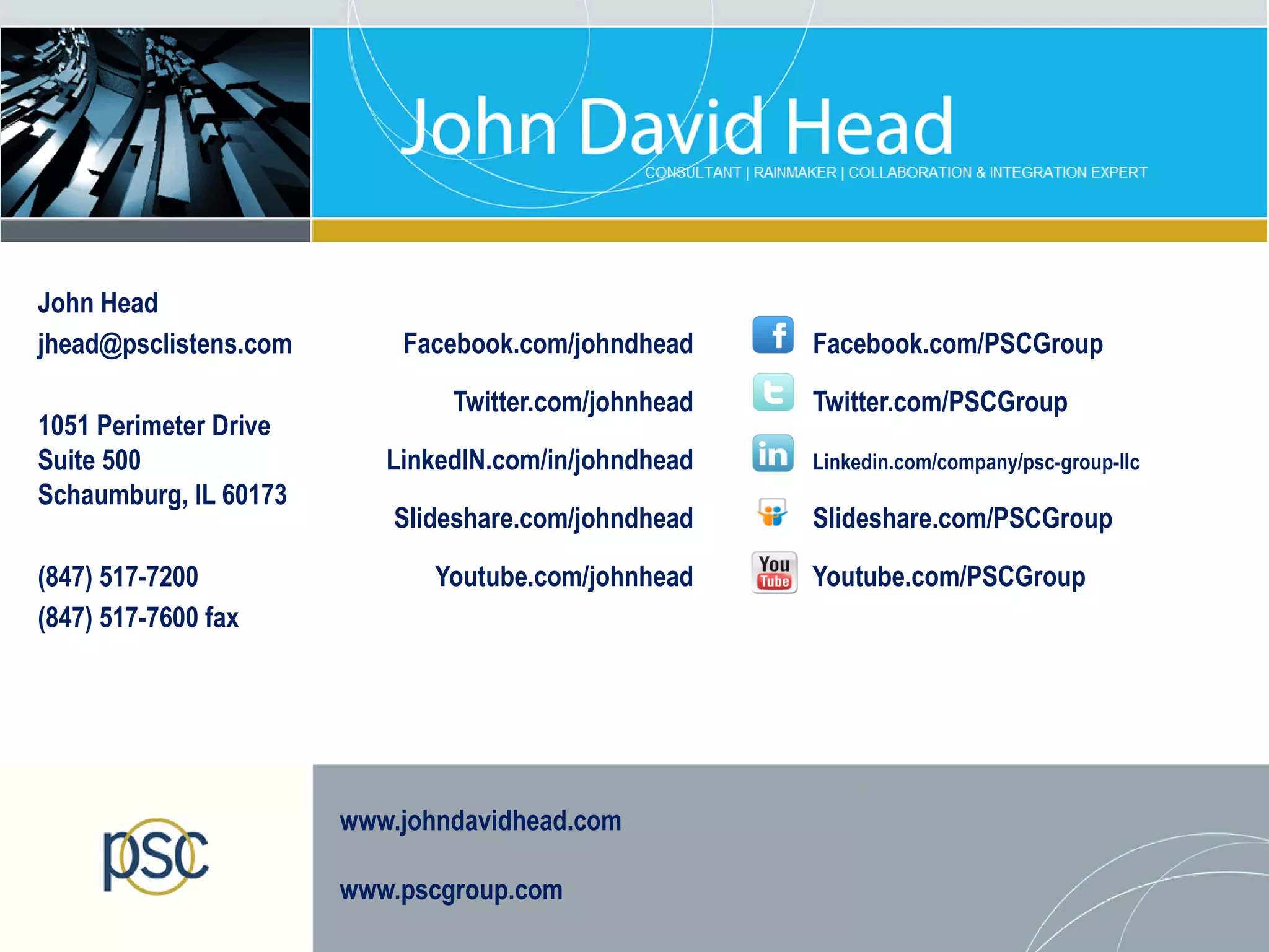 John Head
jhead@psclistens.com       Facebook.com/johndhead     Facebook.com/PSCGroup

                               Twitter.com/johnhead   Twitter.com/PSCGroup
1051 Perimeter Drive
Suite 500                 LinkedIN.com/in/johndhead   Linkedin.com/company/psc-group-llc
Schaumburg, IL 60173
                           Slideshare.com/johndhead   Slideshare.com/PSCGroup

(847) 517-7200                Youtube.com/johnhead    Youtube.com/PSCGroup
(847) 517-7600 fax




                       www.johndavidhead.com

                       www.pscgroup.com
 