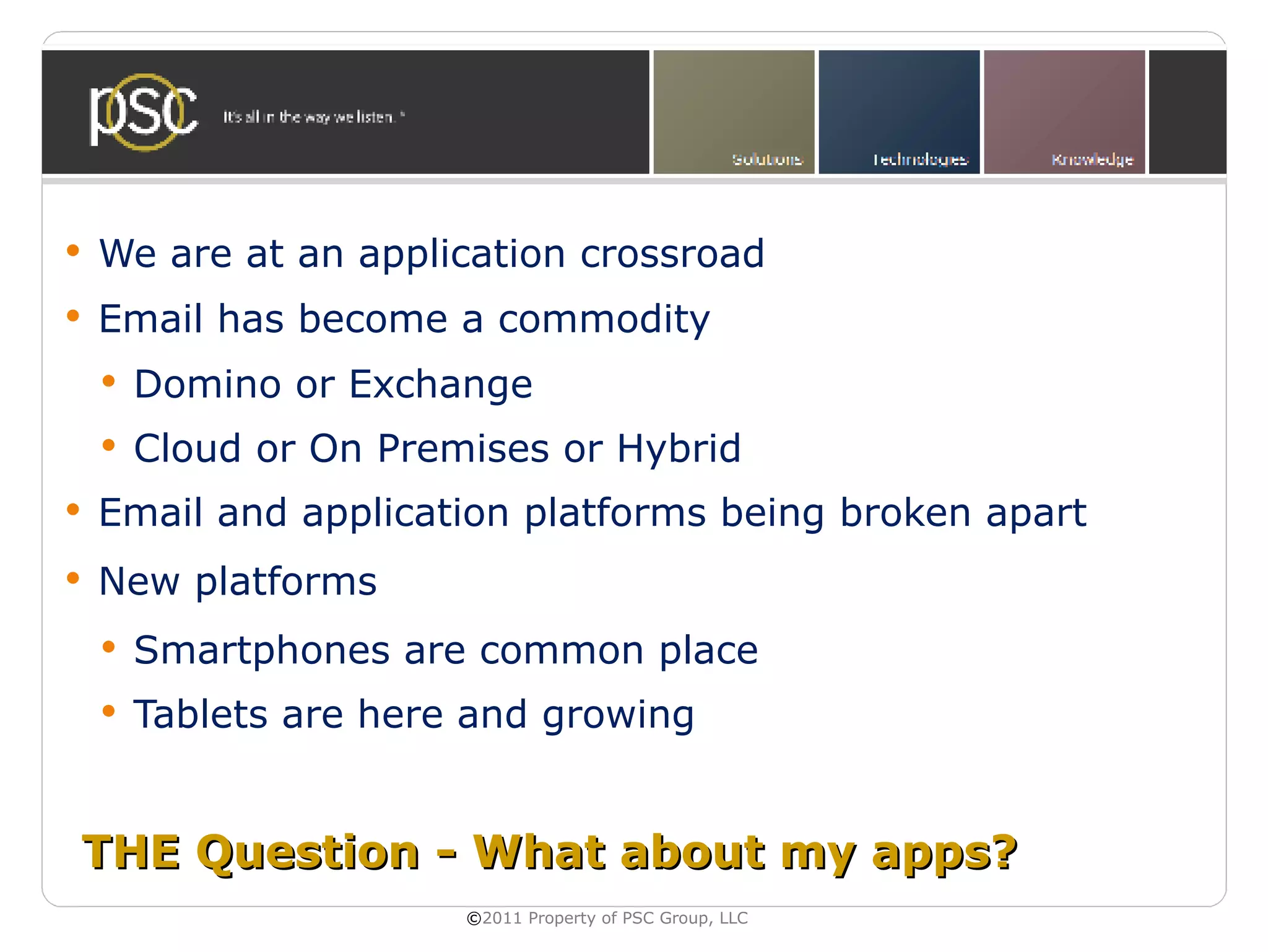   We are at an application crossroad
   Email has become a commodity
       Domino or Exchange
       Cloud or On Premises or Hybrid
   Email and application platforms being broken apart
   New platforms
       Smartphones are common place
       Tablets are here and growing


THE Question - What about my apps?
                        ©2011 Property of PSC Group, LLC
 
