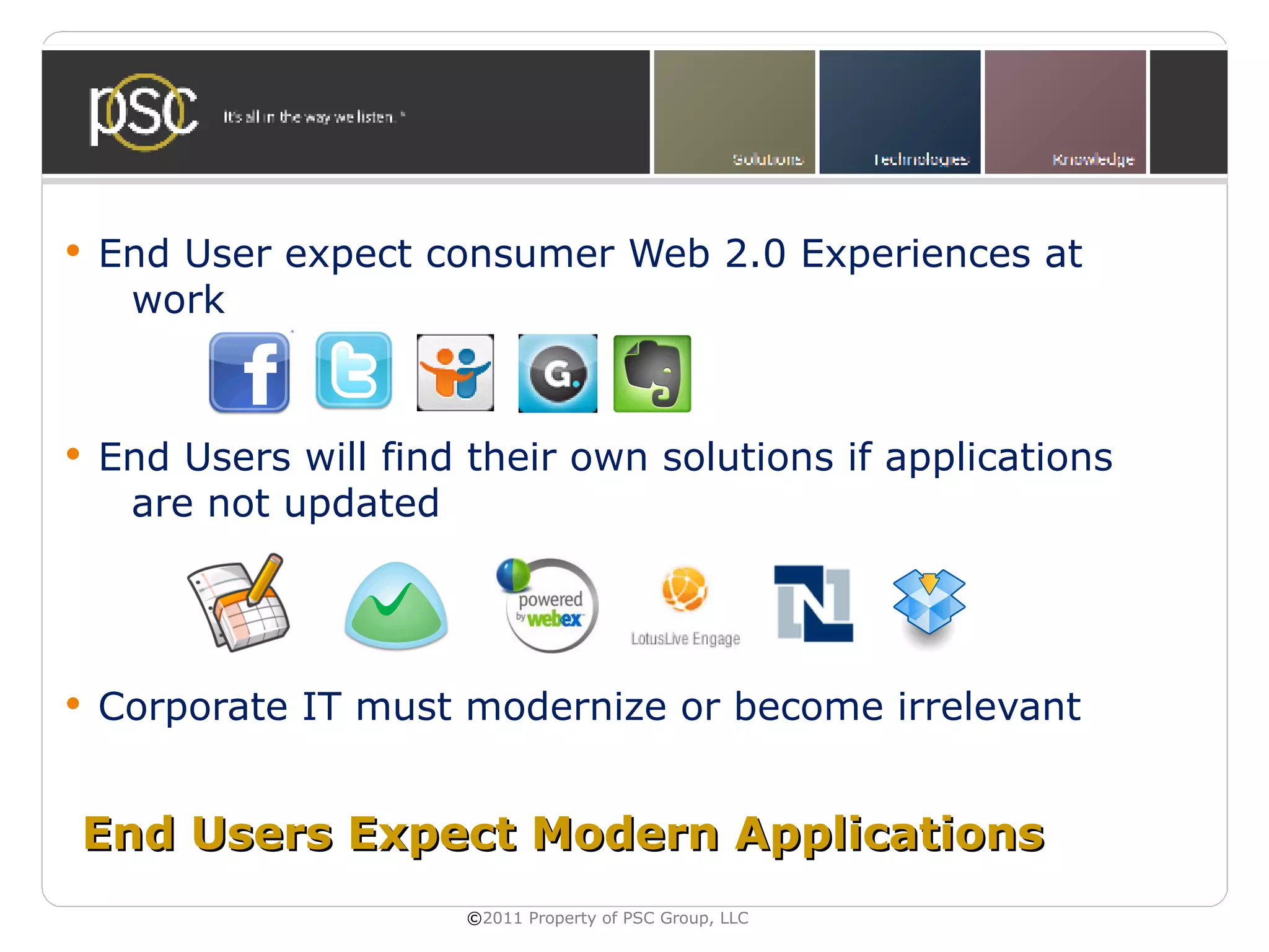    End User expect consumer Web 2.0 Experiences at
     work


   End Users will find their own solutions if applications
     are not updated




   Corporate IT must modernize or become irrelevant


End Users Expect Modern Applications
                       ©2011 Property of PSC Group, LLC
 