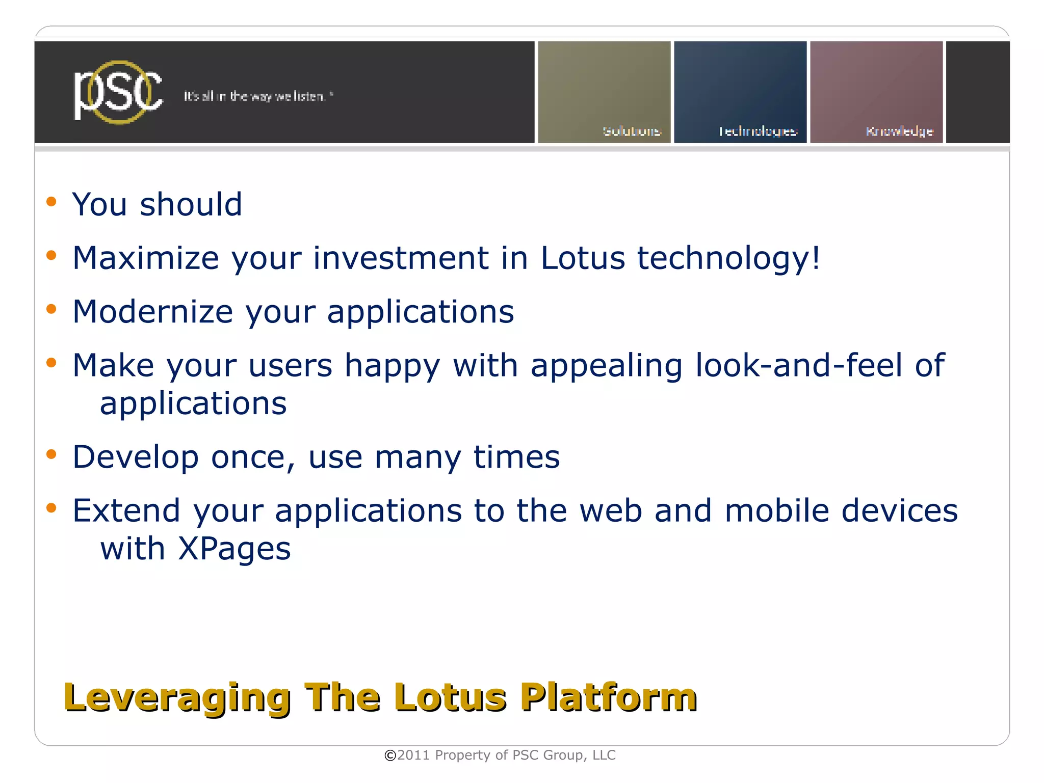    You should
   Maximize your investment in Lotus technology!
   Modernize your applications
   Make your users happy with appealing look-and-feel of
     applications
   Develop once, use many times
   Extend your applications to the web and mobile devices
     with XPages



    Leveraging The Lotus Platform
                       ©2011 Property of PSC Group, LLC
 