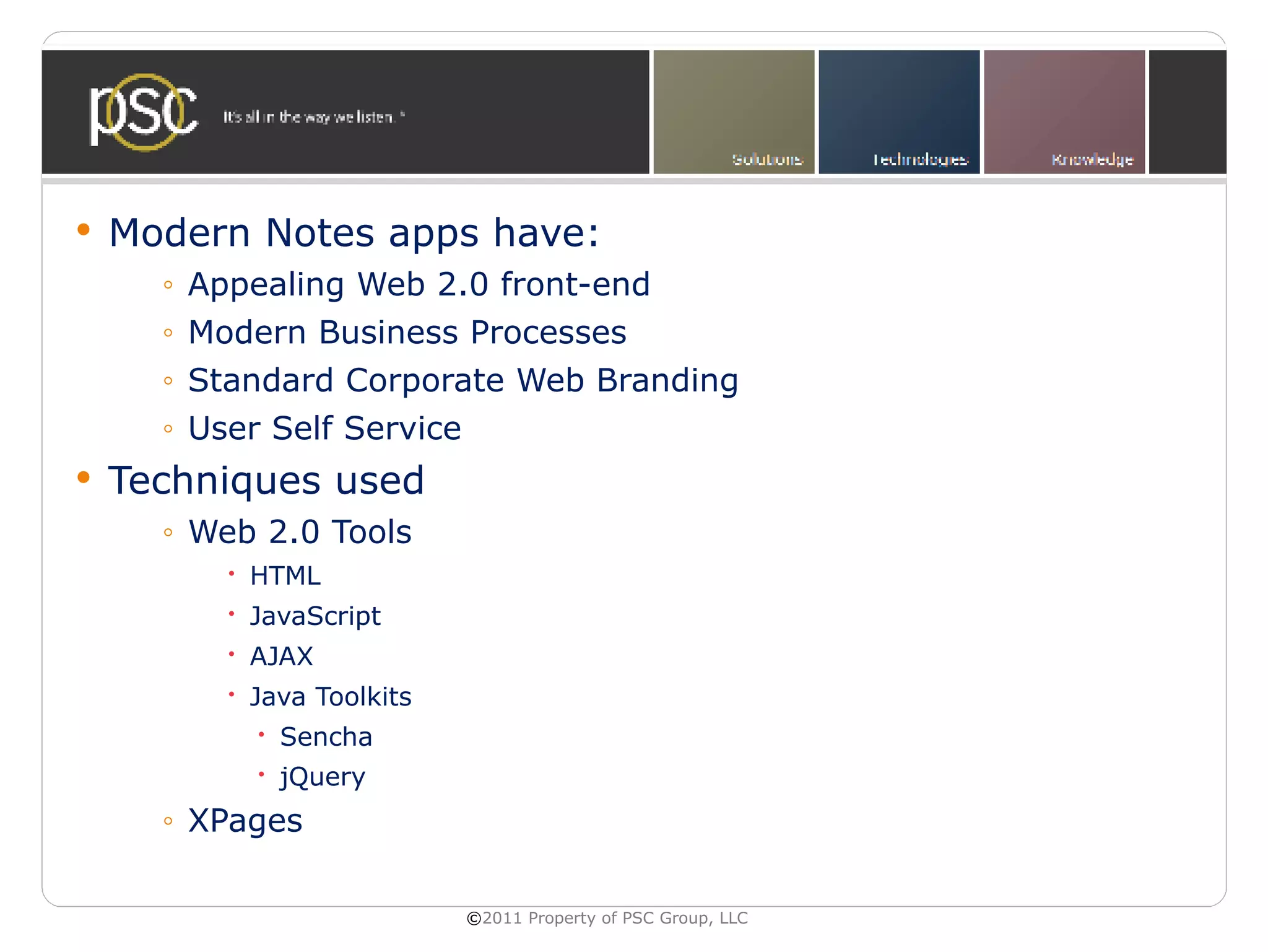    Modern Notes apps have:
      ◦   Appealing Web 2.0 front-end
      ◦   Modern Business Processes
      ◦   Standard Corporate Web Branding
      ◦   User Self Service
   Techniques used
      ◦ Web 2.0 Tools
             HTML
             JavaScript
             AJAX
             Java Toolkits
               Sencha
               jQuery
      ◦ XPages

                              ©2011 Property of PSC Group, LLC
 