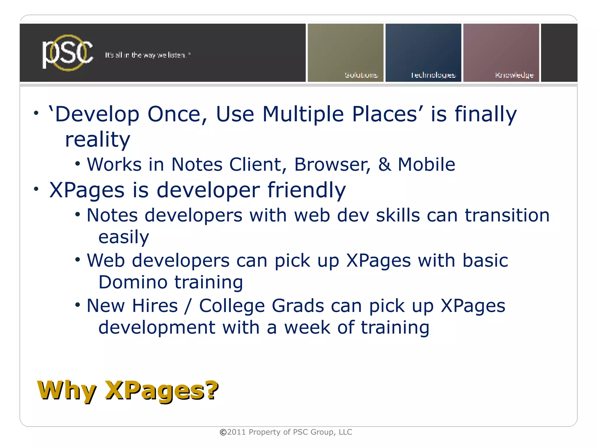 •   ‘Develop Once, Use Multiple Places’ is finally
      reality
      • Works in Notes Client, Browser, & Mobile
•   XPages is developer friendly
      • Notes developers with web dev skills can transition
         easily
      • Web developers can pick up XPages with basic
         Domino training
      • New Hires / College Grads can pick up XPages
         development with a week of training


Why XPages?
                      ©2011 Property of PSC Group, LLC
 
