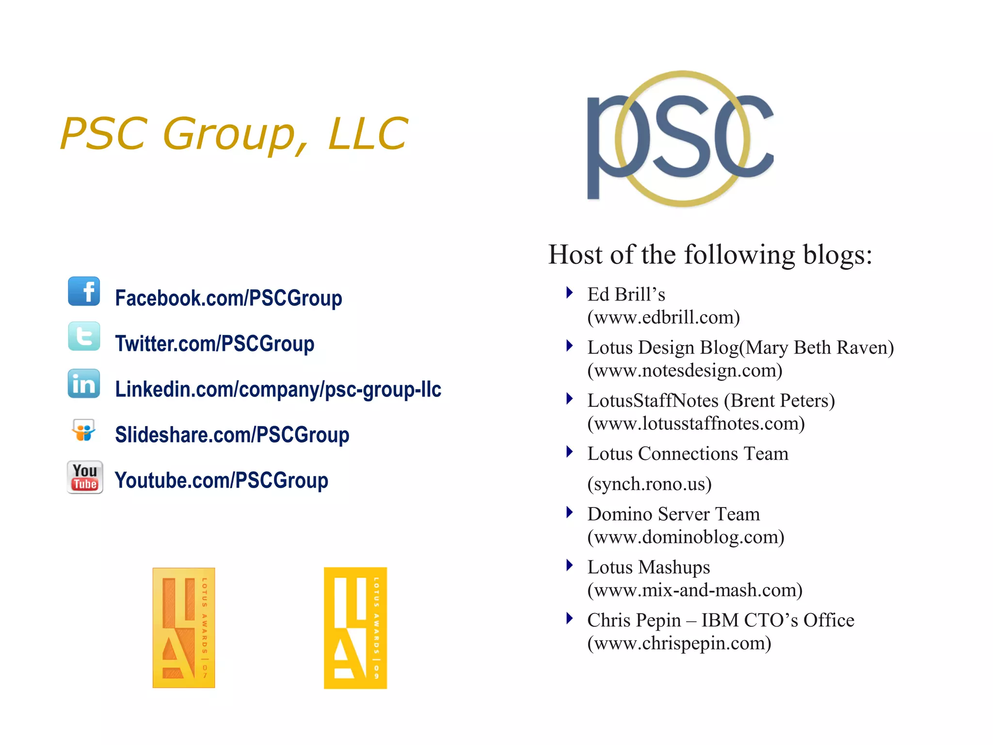 PSC Group, LLC

                                       Host of the following blogs:
  Facebook.com/PSCGroup                 Ed Brill’s
                                         (www.edbrill.com)
  Twitter.com/PSCGroup                  Lotus Design Blog(Mary Beth Raven)
                                         (www.notesdesign.com)
  Linkedin.com/company/psc-group-llc    LotusStaffNotes (Brent Peters)
                                         (www.lotusstaffnotes.com)
  Slideshare.com/PSCGroup
                                        Lotus Connections Team
  Youtube.com/PSCGroup                    (synch.rono.us)
                                        Domino Server Team
                                         (www.dominoblog.com)
                                        Lotus Mashups
                                         (www.mix-and-mash.com)
                                        Chris Pepin – IBM CTO’s Office
                                         (www.chrispepin.com)
 