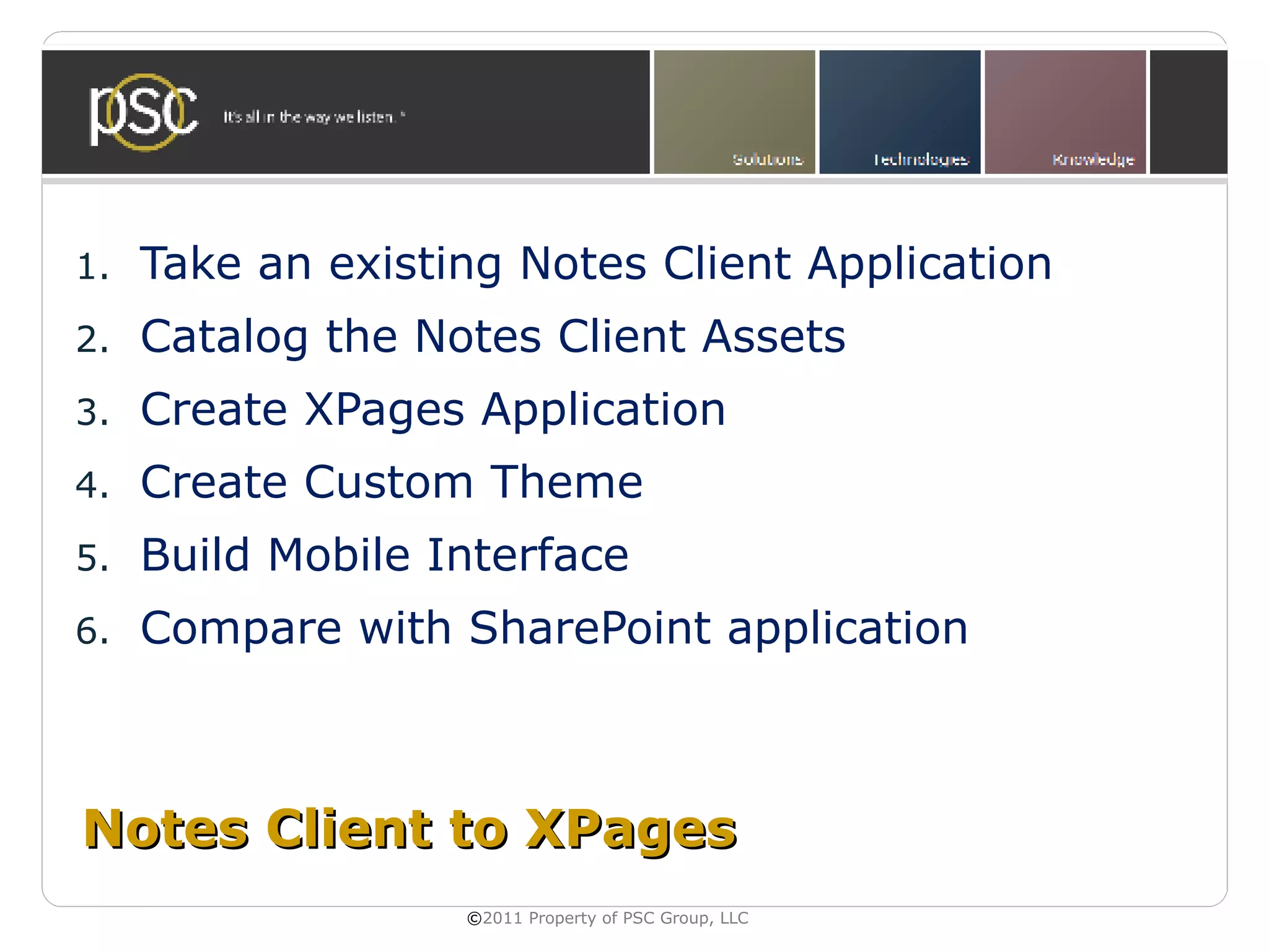 1.   Take an existing Notes Client Application
2.   Catalog the Notes Client Assets
3.   Create XPages Application
4.   Create Custom Theme
5.   Build Mobile Interface
6.   Compare with SharePoint application



Notes Client to XPages
                   ©2011 Property of PSC Group, LLC
 