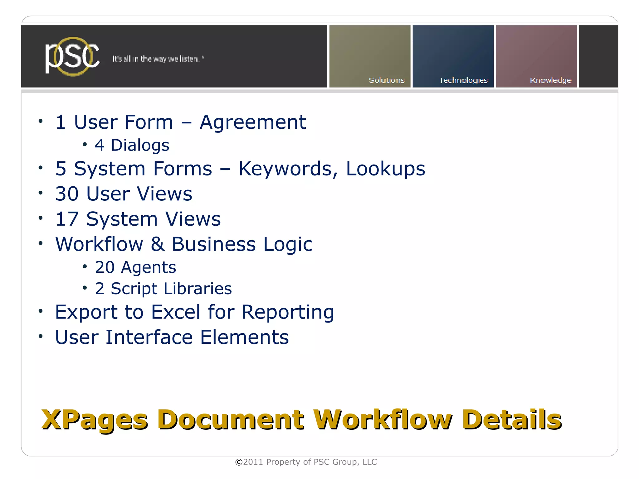 •   1 User Form – Agreement
      • 4 Dialogs
•   5 System Forms – Keywords, Lookups
•   30 User Views
•   17 System Views
•   Workflow & Business Logic
      • 20 Agents
      • 2 Script Libraries
•   Export to Excel for Reporting
•   User Interface Elements



XPages Document Workflow Details
                             ©2011 Property of PSC Group, LLC
 