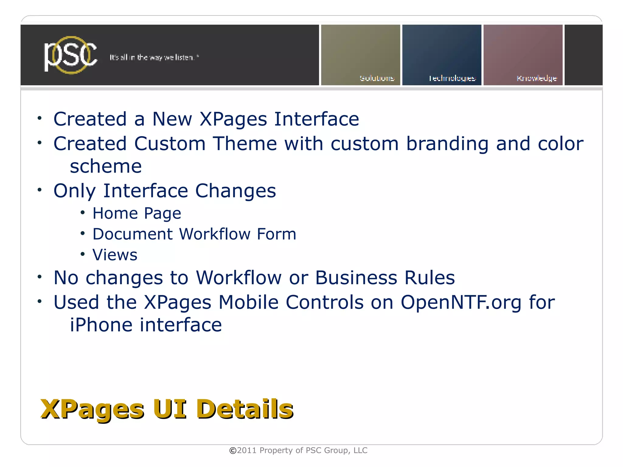 •   Created a New XPages Interface
•   Created Custom Theme with custom branding and color
     scheme
•   Only Interface Changes
      • Home Page
      • Document Workflow Form
      • Views
•   No changes to Workflow or Business Rules
•   Used the XPages Mobile Controls on OpenNTF.org for
     iPhone interface



XPages UI Details
                      ©2011 Property of PSC Group, LLC
 