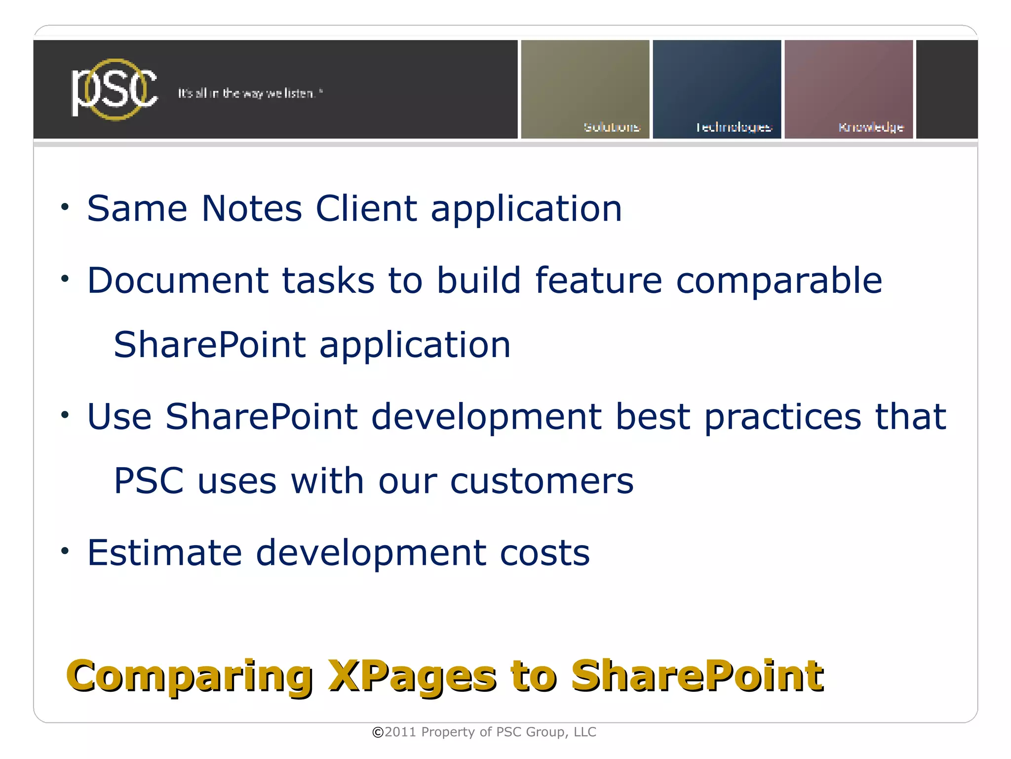 •   Same Notes Client application
•   Document tasks to build feature comparable
     SharePoint application
•   Use SharePoint development best practices that
     PSC uses with our customers
•   Estimate development costs


Comparing XPages to SharePoint
                   ©2011 Property of PSC Group, LLC
 