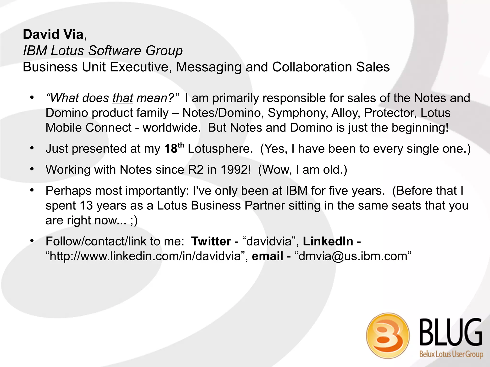 David Via,
IBM Lotus Software Group
Business Unit Executive, Messaging and Collaboration Sales

 ●
     “What does that mean?” I am primarily responsible for sales of the Notes and
     Domino product family – Notes/Domino, Symphony, Alloy, Protector, Lotus
     Mobile Connect - worldwide. But Notes and Domino is just the beginning!
 ●
     Just presented at my 18th Lotusphere. (Yes, I have been to every single one.)
 ●
     Working with Notes since R2 in 1992! (Wow, I am old.)
 ●
     Perhaps most importantly: I've only been at IBM for five years. (Before that I
     spent 13 years as a Lotus Business Partner sitting in the same seats that you
     are right now... ;)
 ●
     Follow/contact/link to me: Twitter - “davidvia”, LinkedIn -
     “http://www.linkedin.com/in/davidvia”, email - “dmvia@us.ibm.com”
 
