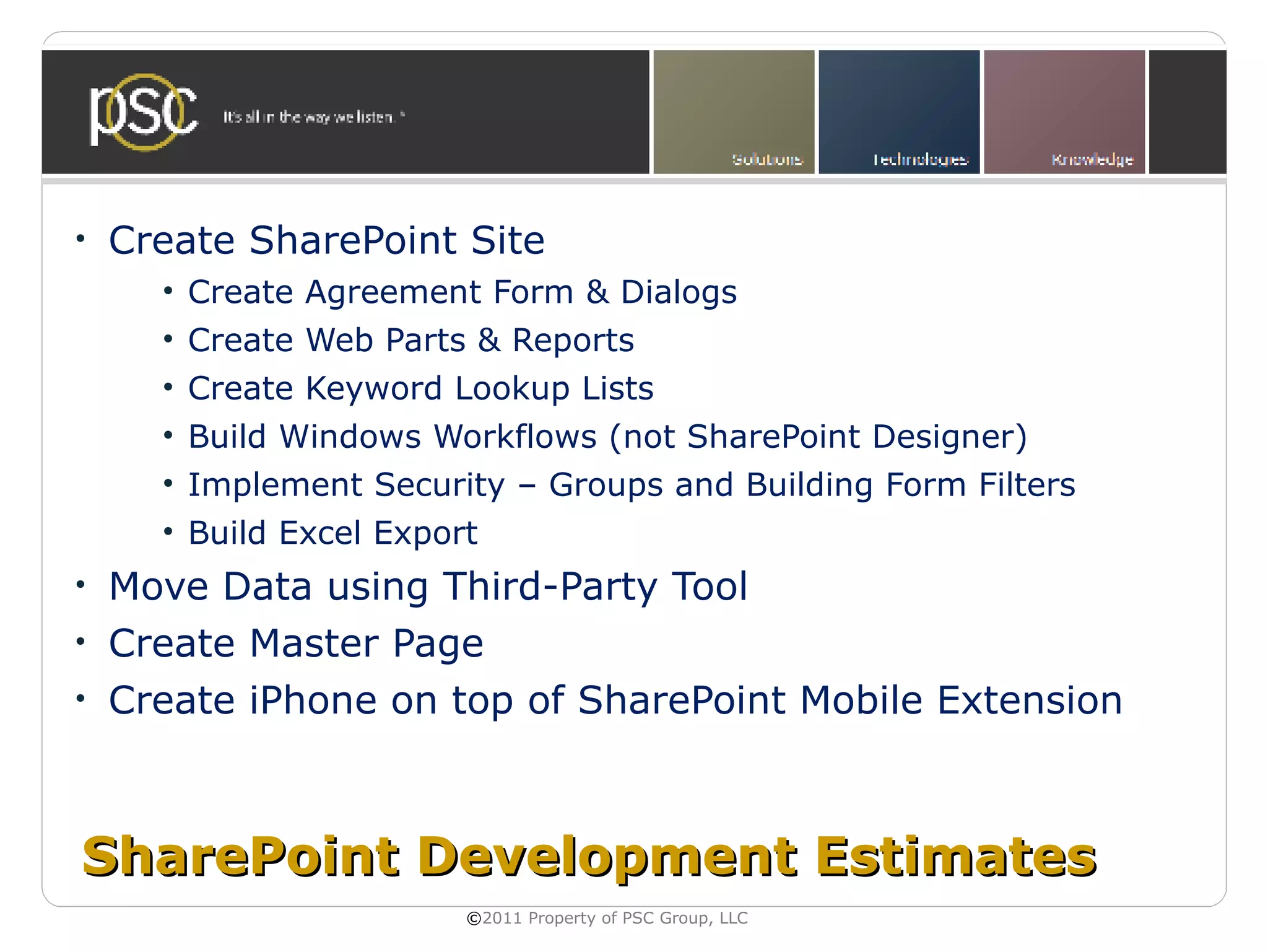 •   Create SharePoint Site
      • Create Agreement Form & Dialogs
      • Create Web Parts & Reports
      • Create Keyword Lookup Lists
      • Build Windows Workflows (not SharePoint Designer)
      • Implement Security – Groups and Building Form Filters
      • Build Excel Export
•   Move Data using Third-Party Tool
•   Create Master Page
•   Create iPhone on top of SharePoint Mobile Extension



SharePoint Development Estimates
                         ©2011 Property of PSC Group, LLC
 