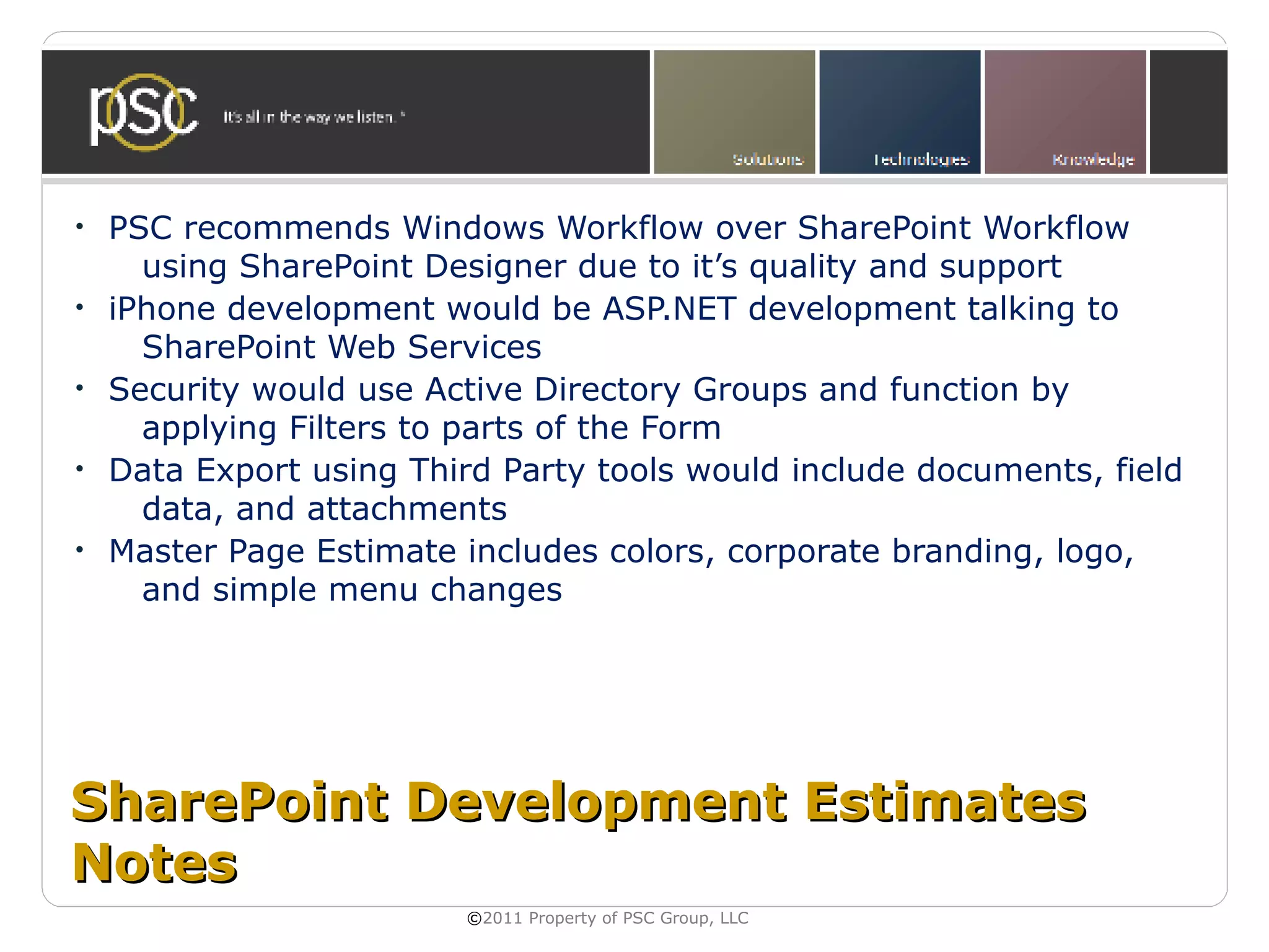 •   PSC recommends Windows Workflow over SharePoint Workflow
      using SharePoint Designer due to it’s quality and support
•   iPhone development would be ASP.NET development talking to
      SharePoint Web Services
•   Security would use Active Directory Groups and function by
      applying Filters to parts of the Form
•   Data Export using Third Party tools would include documents, field
      data, and attachments
•   Master Page Estimate includes colors, corporate branding, logo,
      and simple menu changes




SharePoint Development Estimates
Notes
                         ©2011 Property of PSC Group, LLC
 