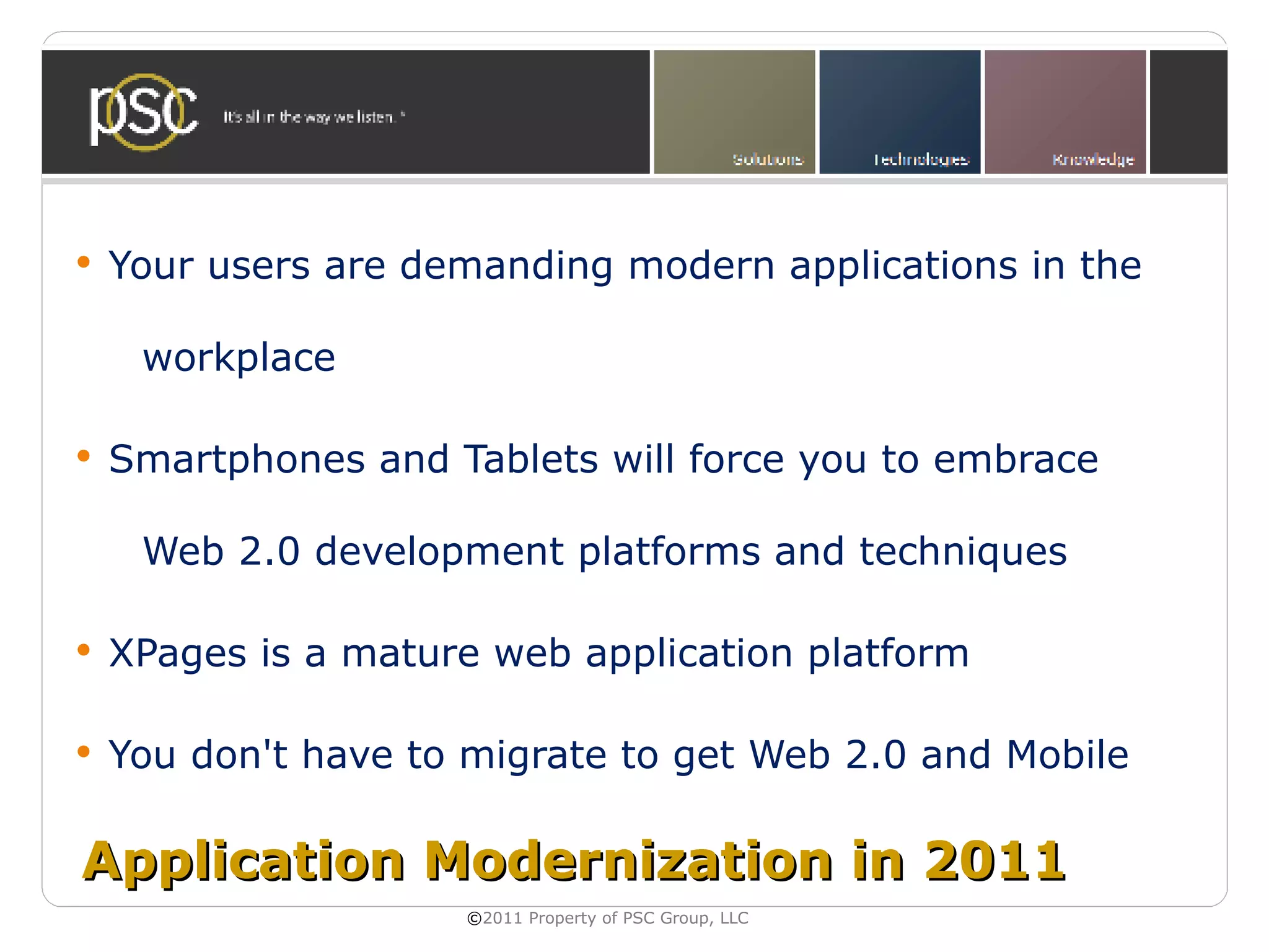    Your users are demanding modern applications in the

     workplace

   Smartphones and Tablets will force you to embrace

     Web 2.0 development platforms and techniques

   XPages is a mature web application platform

   You don't have to migrate to get Web 2.0 and Mobile

Application Modernization in 2011
                     ©2011 Property of PSC Group, LLC
 