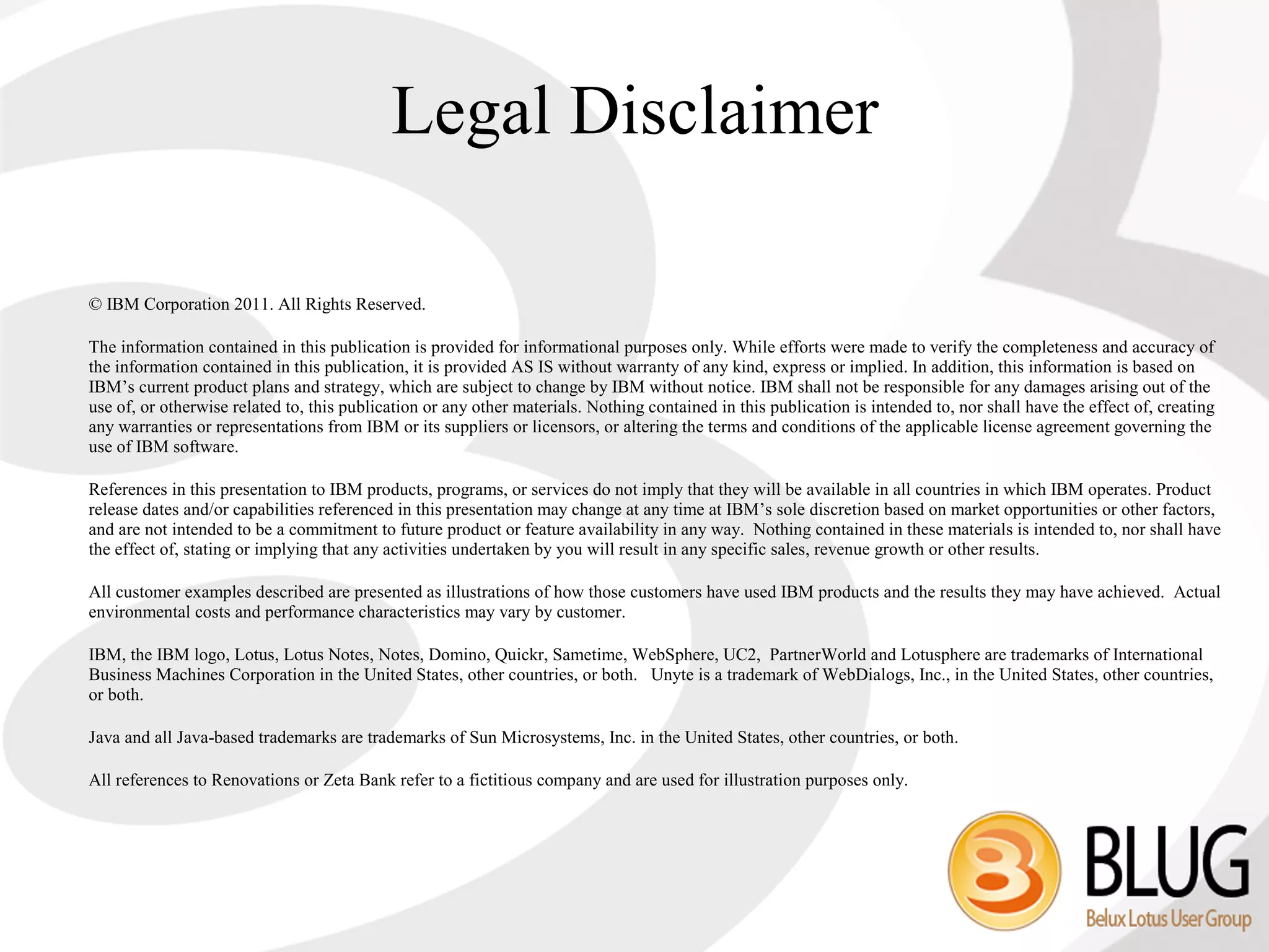 Legal Disclaimer

© IBM Corporation 2011. All Rights Reserved.

The information contained in this publication is provided for informational purposes only. While efforts were made to verify the completeness and accuracy of
the information contained in this publication, it is provided AS IS without warranty of any kind, express or implied. In addition, this information is based on
IBM’s current product plans and strategy, which are subject to change by IBM without notice. IBM shall not be responsible for any damages arising out of the
use of, or otherwise related to, this publication or any other materials. Nothing contained in this publication is intended to, nor shall have the effect of, creating
any warranties or representations from IBM or its suppliers or licensors, or altering the terms and conditions of the applicable license agreement governing the
use of IBM software.

References in this presentation to IBM products, programs, or services do not imply that they will be available in all countries in which IBM operates. Product
release dates and/or capabilities referenced in this presentation may change at any time at IBM’s sole discretion based on market opportunities or other factors,
and are not intended to be a commitment to future product or feature availability in any way. Nothing contained in these materials is intended to, nor shall have
the effect of, stating or implying that any activities undertaken by you will result in any specific sales, revenue growth or other results.

All customer examples described are presented as illustrations of how those customers have used IBM products and the results they may have achieved. Actual
environmental costs and performance characteristics may vary by customer.

IBM, the IBM logo, Lotus, Lotus Notes, Notes, Domino, Quickr, Sametime, WebSphere, UC2, PartnerWorld and Lotusphere are trademarks of International
Business Machines Corporation in the United States, other countries, or both. Unyte is a trademark of WebDialogs, Inc., in the United States, other countries,
or both.

Java and all Java-based trademarks are trademarks of Sun Microsystems, Inc. in the United States, other countries, or both.

All references to Renovations or Zeta Bank refer to a fictitious company and are used for illustration purposes only.
 