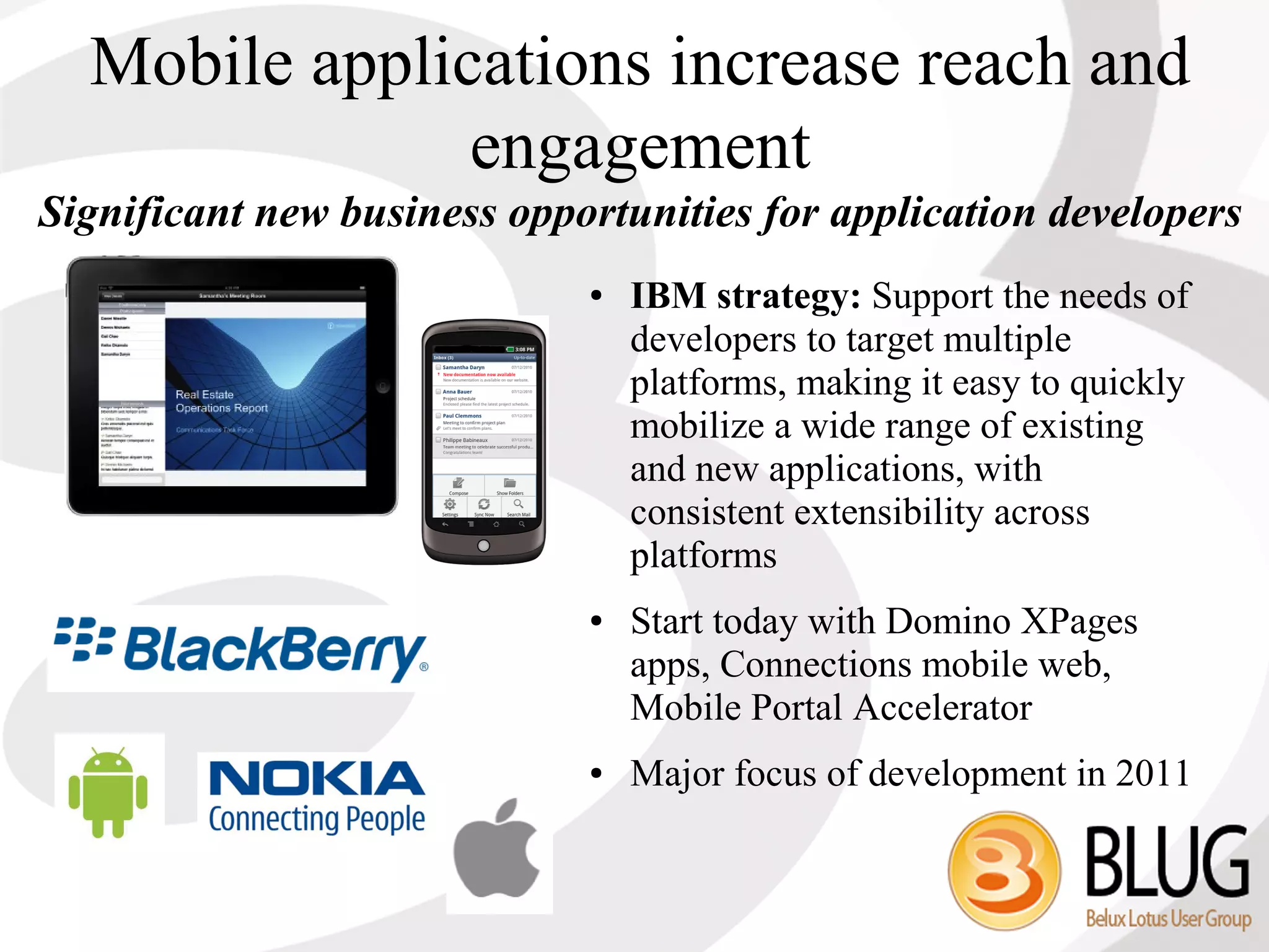 Mobile applications increase reach and
               engagement
Significant new business opportunities for application developers
                             ●   IBM strategy: Support the needs of
                                 developers to target multiple
                                 platforms, making it easy to quickly
                                 mobilize a wide range of existing
                                 and new applications, with
                                 consistent extensibility across
                                 platforms
                             ●   Start today with Domino XPages
                                 apps, Connections mobile web,
                                 Mobile Portal Accelerator
                             ●   Major focus of development in 2011
 