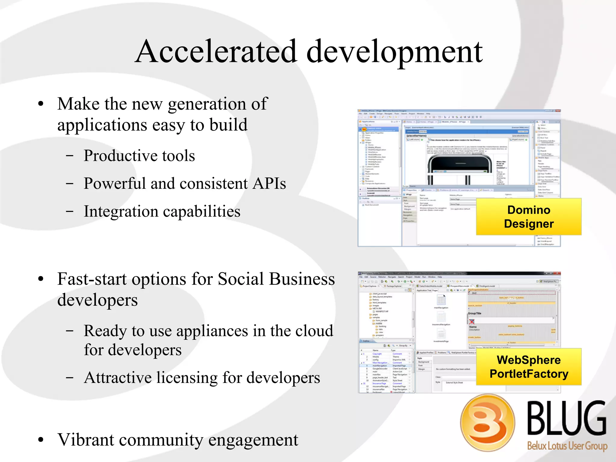 Accelerated development
●   Make the new generation of
    applications easy to build
     –   Productive tools
     –   Powerful and consistent APIs
     –   Integration capabilities                 Domino
                                                  Designer



●   Fast-start options for Social Business
    developers
     –   Ready to use appliances in the cloud
         for developers
                                                 WebSphere
     –   Attractive licensing for developers    PortletFactory




●   Vibrant community engagement
 