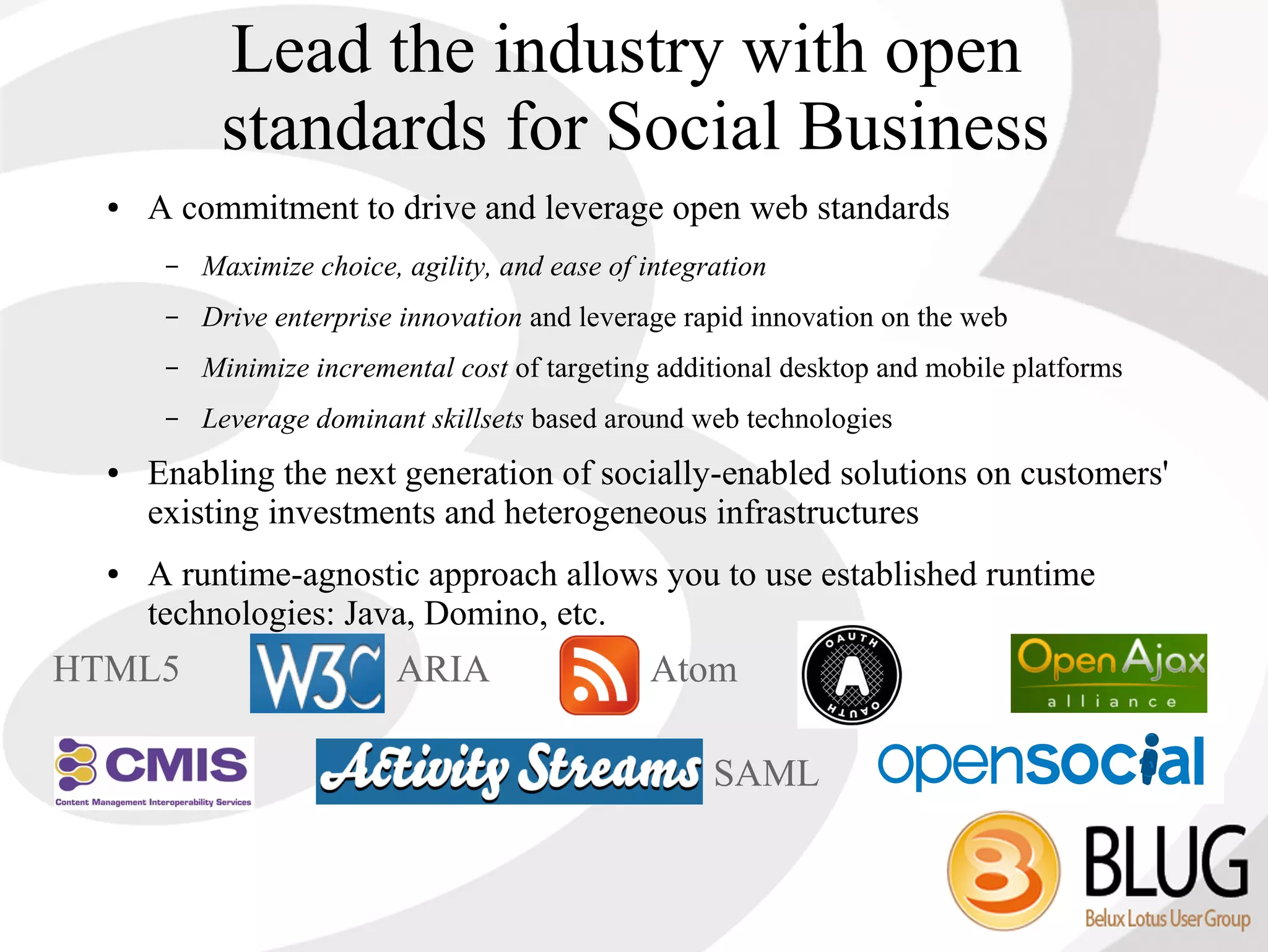 Lead the industry with open
            standards for Social Business
  ●   A commitment to drive and leverage open web standards
       –   Maximize choice, agility, and ease of integration
       –   Drive enterprise innovation and leverage rapid innovation on the web
       –   Minimize incremental cost of targeting additional desktop and mobile platforms
       –   Leverage dominant skillsets based around web technologies
  ●   Enabling the next generation of socially-enabled solutions on customers'
      existing investments and heterogeneous infrastructures
  ●   A runtime-agnostic approach allows you to use established runtime
      technologies: Java, Domino, etc.
HTML5                      ARIA                  Atom

                                                       SAML
 