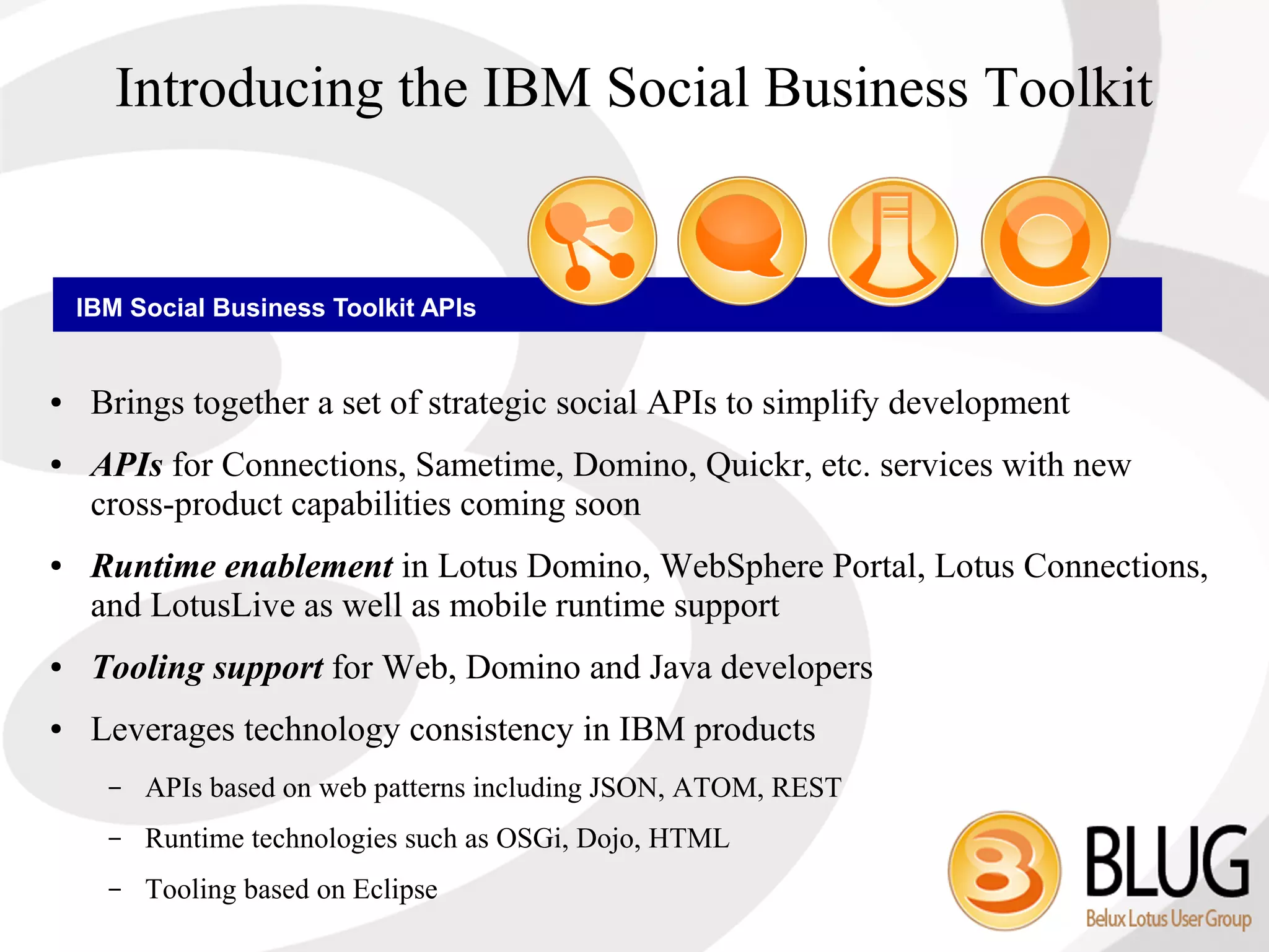 Introducing the IBM Social Business Toolkit


    IBM Social Business Toolkit APIs


●    Brings together a set of strategic social APIs to simplify development
●    APIs for Connections, Sametime, Domino, Quickr, etc. services with new
     cross-product capabilities coming soon
●    Runtime enablement in Lotus Domino, WebSphere Portal, Lotus Connections,
     and LotusLive as well as mobile runtime support
●    Tooling support for Web, Domino and Java developers
●    Leverages technology consistency in IBM products
      –   APIs based on web patterns including JSON, ATOM, REST
      –   Runtime technologies such as OSGi, Dojo, HTML
      –   Tooling based on Eclipse
 