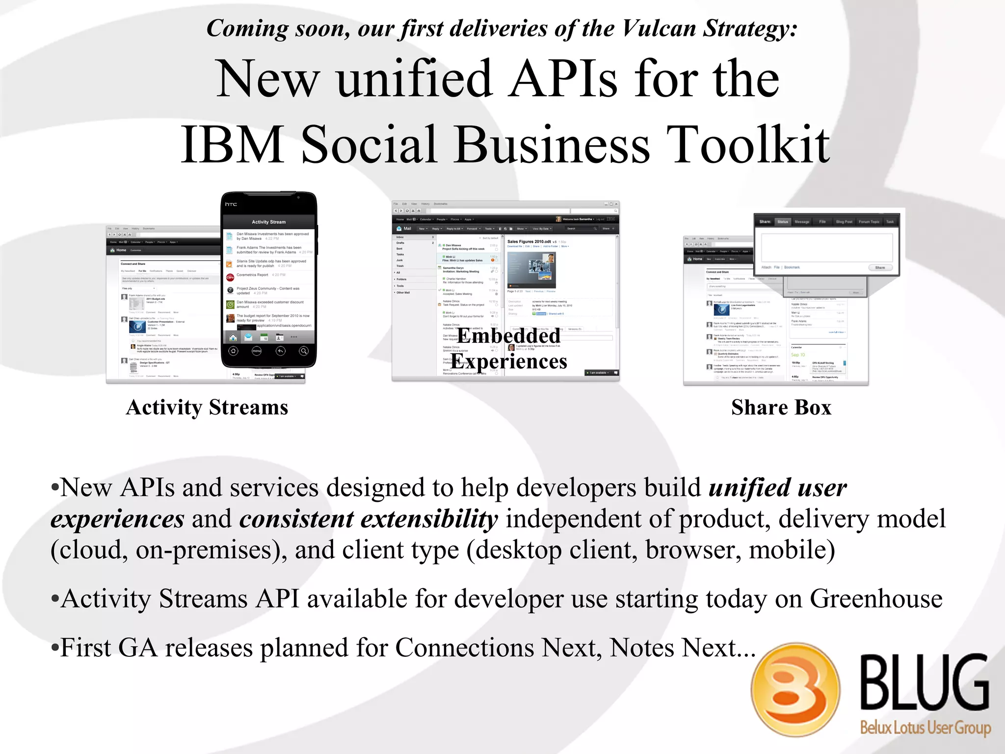Coming soon, our first deliveries of the Vulcan Strategy:

            New unified APIs for the
           IBM Social Business Toolkit


                                    Embedded
                                    Experiences

      Activity Streams                                         Share Box


●New APIs and services designed to help developers build unified user
experiences and consistent extensibility independent of product, delivery model
(cloud, on-premises), and client type (desktop client, browser, mobile)
Activity Streams API available for developer use starting today on Greenhouse
●



First GA releases planned for Connections Next, Notes Next...
●
 