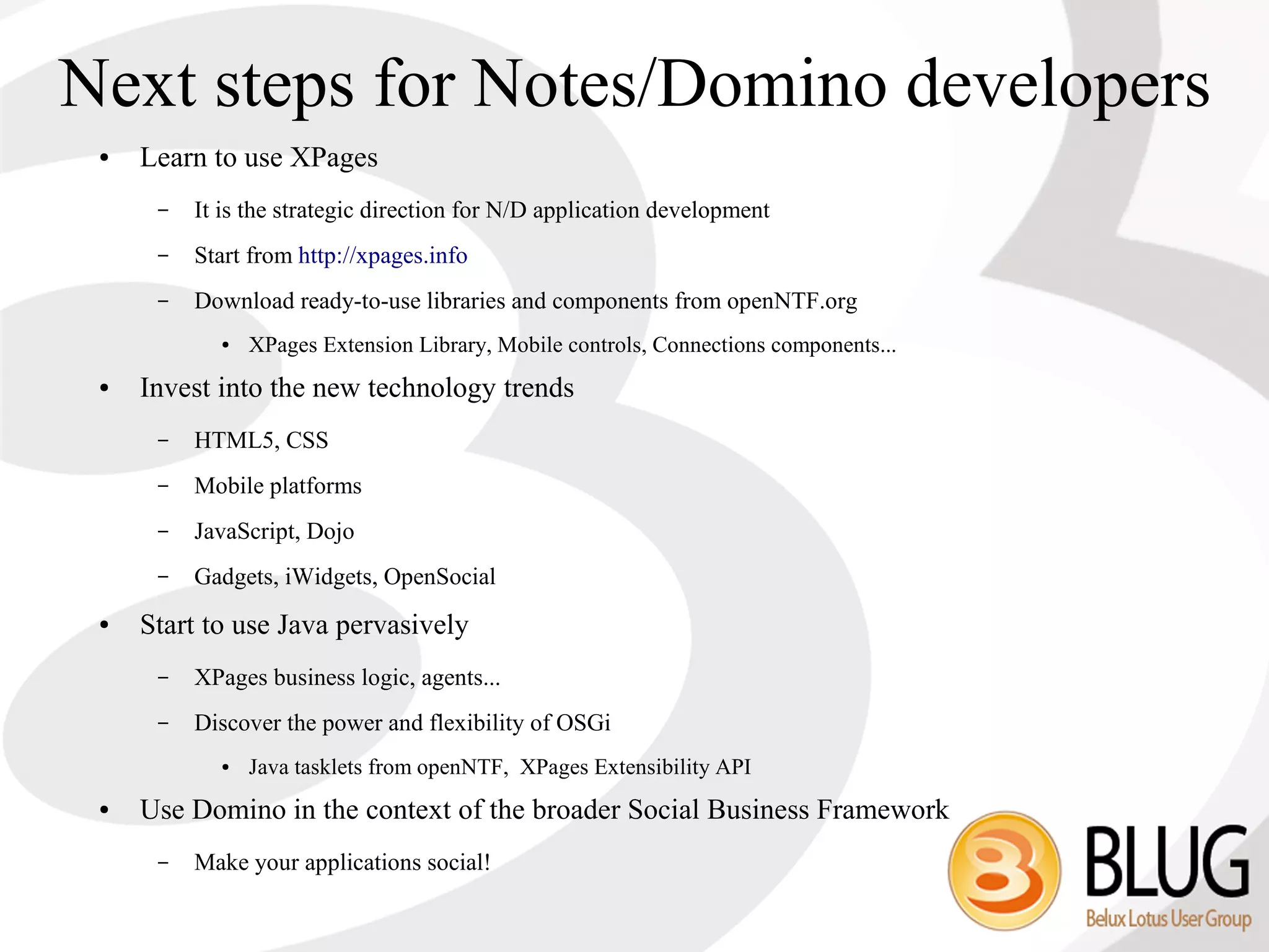 Next steps for Notes/Domino developers
 ●   Learn to use XPages
      –   It is the strategic direction for N/D application development
      –   Start from http://xpages.info
      –   Download ready-to-use libraries and components from openNTF.org
            ●   XPages Extension Library, Mobile controls, Connections components...
 ●   Invest into the new technology trends
      –   HTML5, CSS
      –   Mobile platforms
      –   JavaScript, Dojo
      –   Gadgets, iWidgets, OpenSocial
 ●   Start to use Java pervasively
      –   XPages business logic, agents...
      –   Discover the power and flexibility of OSGi
            ●   Java tasklets from openNTF, XPages Extensibility API
 ●   Use Domino in the context of the broader Social Business Framework
      –   Make your applications social!
 