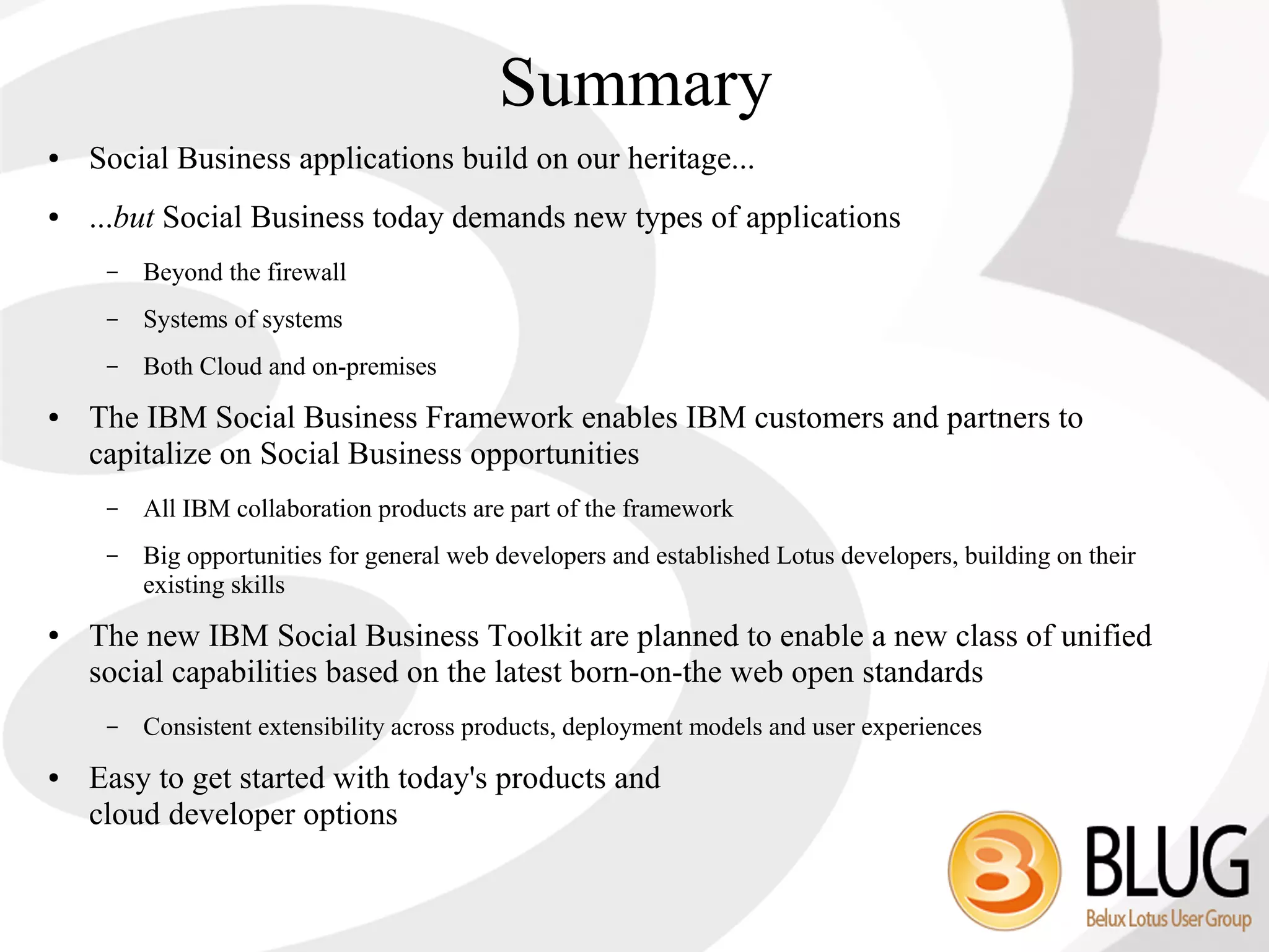 Summary
●   Social Business applications build on our heritage...
●   ...but Social Business today demands new types of applications
     –   Beyond the firewall
     –   Systems of systems
     –   Both Cloud and on-premises
●   The IBM Social Business Framework enables IBM customers and partners to
    capitalize on Social Business opportunities
     –   All IBM collaboration products are part of the framework
     –   Big opportunities for general web developers and established Lotus developers, building on their
         existing skills
●   The new IBM Social Business Toolkit are planned to enable a new class of unified
    social capabilities based on the latest born-on-the web open standards
     –   Consistent extensibility across products, deployment models and user experiences
●   Easy to get started with today's products and
    cloud developer options
 