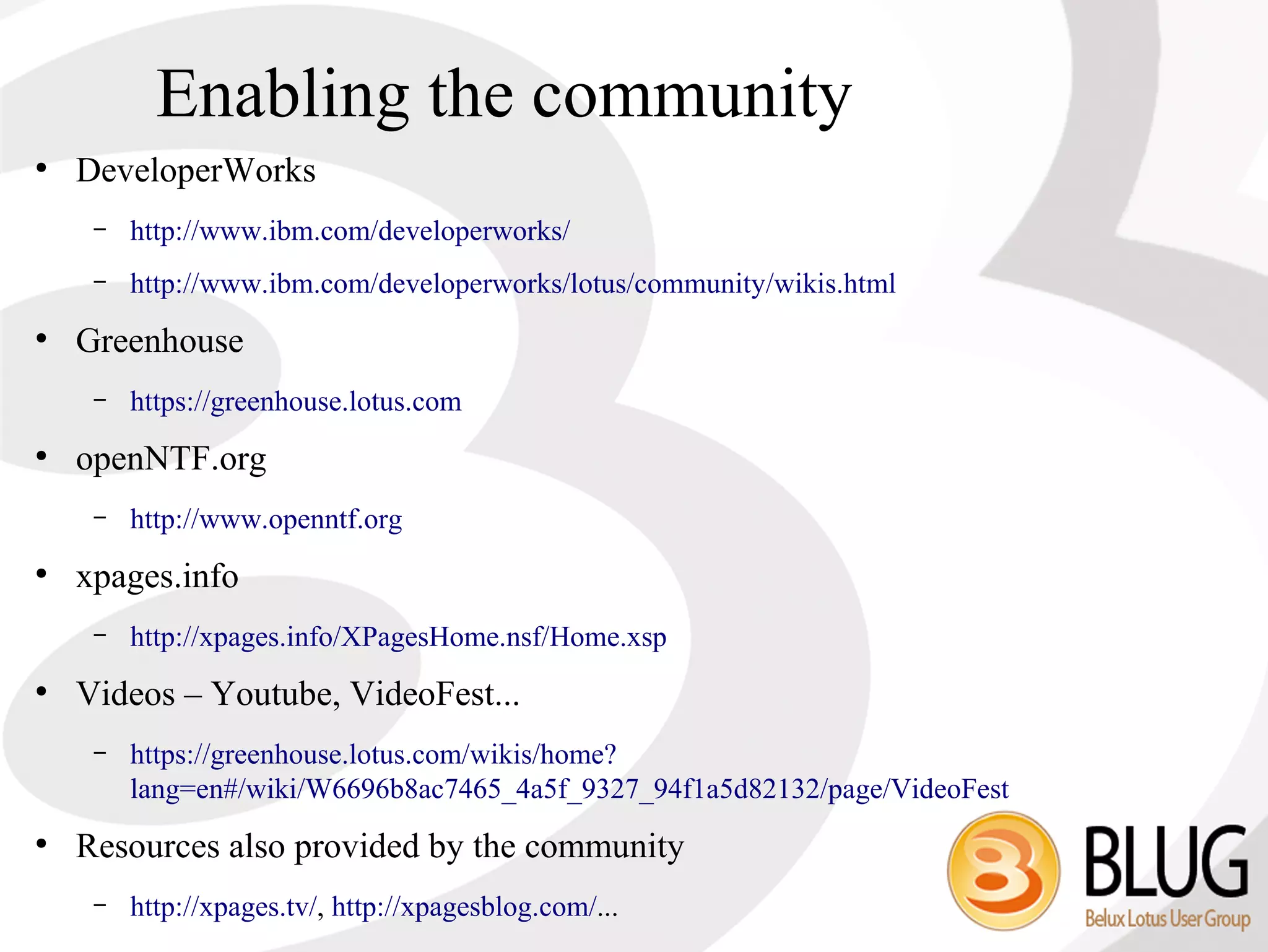 Enabling the community
●
    DeveloperWorks
     –   http://www.ibm.com/developerworks/
     –   http://www.ibm.com/developerworks/lotus/community/wikis.html
●
    Greenhouse
     –   https://greenhouse.lotus.com
●
    openNTF.org
     –   http://www.openntf.org
●
    xpages.info
     –   http://xpages.info/XPagesHome.nsf/Home.xsp
●
    Videos – Youtube, VideoFest...
     –   https://greenhouse.lotus.com/wikis/home?
         lang=en#/wiki/W6696b8ac7465_4a5f_9327_94f1a5d82132/page/VideoFest
●
    Resources also provided by the community
     –   http://xpages.tv/, http://xpagesblog.com/...
 