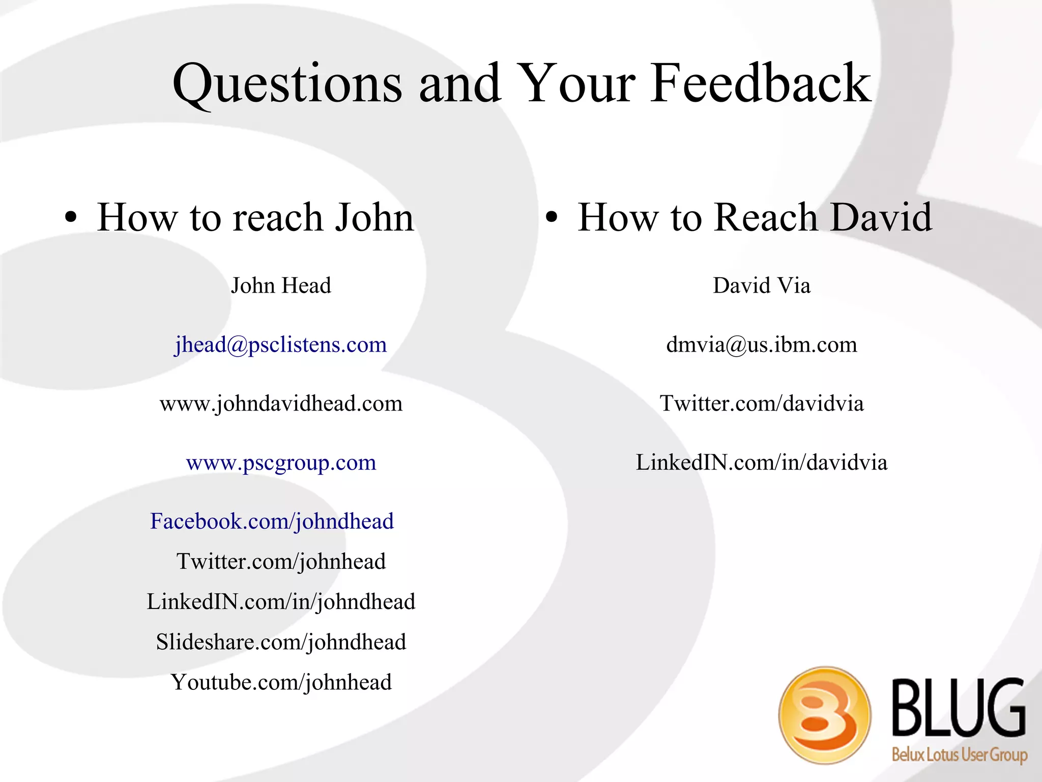 Questions and Your Feedback

●   How to reach John             ●   How to Reach David
              John Head                        David Via

        jhead@psclistens.com              dmvia@us.ibm.com

       www.johndavidhead.com              Twitter.com/davidvia

         www.pscgroup.com               LinkedIN.com/in/davidvia

      Facebook.com/johndhead
        Twitter.com/johnhead
      LinkedIN.com/in/johndhead
       Slideshare.com/johndhead
        Youtube.com/johnhead
 