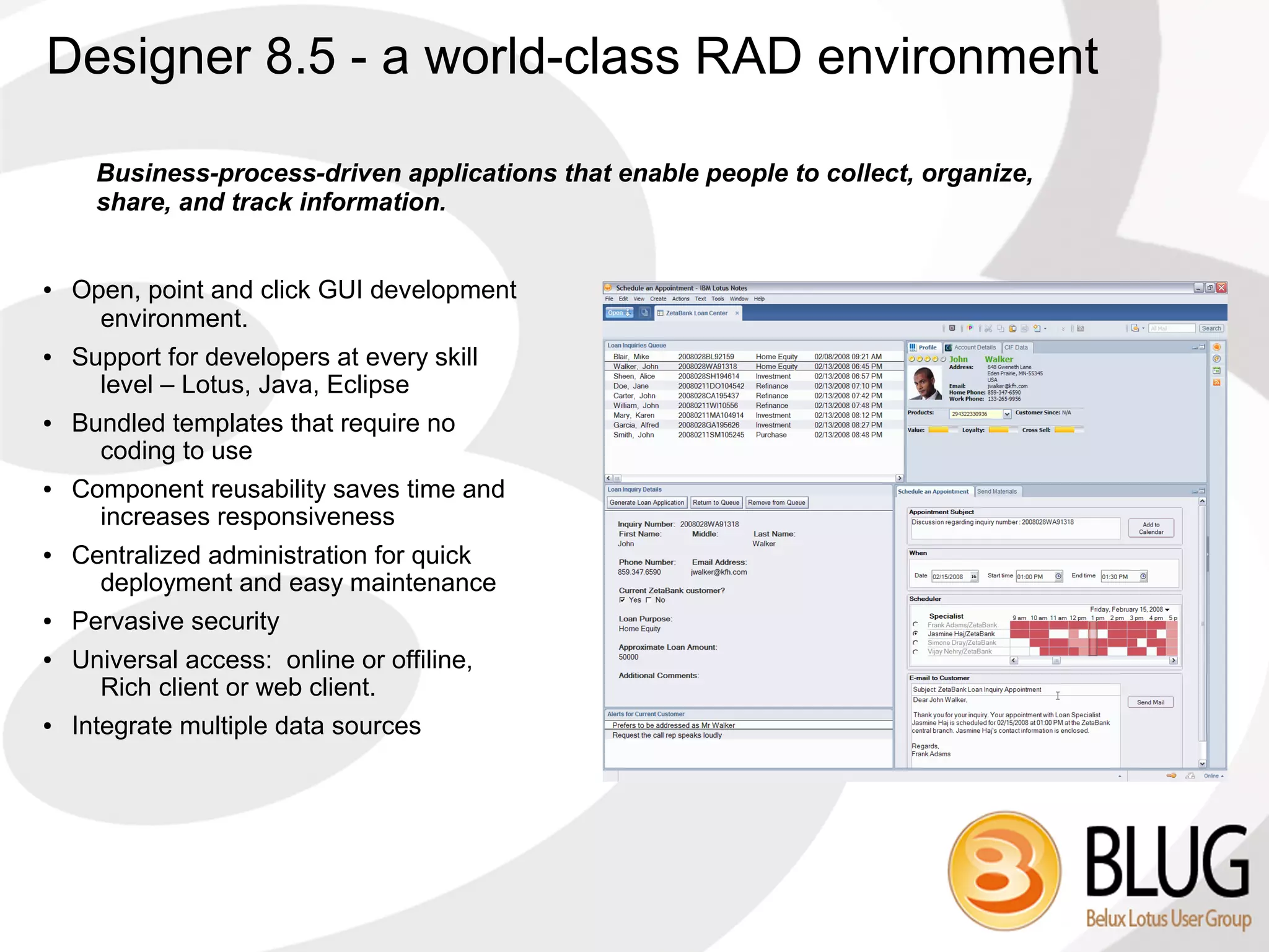 Designer 8.5 - a world-class RAD environment

      Business-process-driven applications that enable people to collect, organize,
      share, and track information.


●   Open, point and click GUI development
      environment.
●   Support for developers at every skill
      level – Lotus, Java, Eclipse
●   Bundled templates that require no
      coding to use
●   Component reusability saves time and
      increases responsiveness
●   Centralized administration for quick
      deployment and easy maintenance
●   Pervasive security
●   Universal access: online or offiline,
      Rich client or web client.
●   Integrate multiple data sources
 