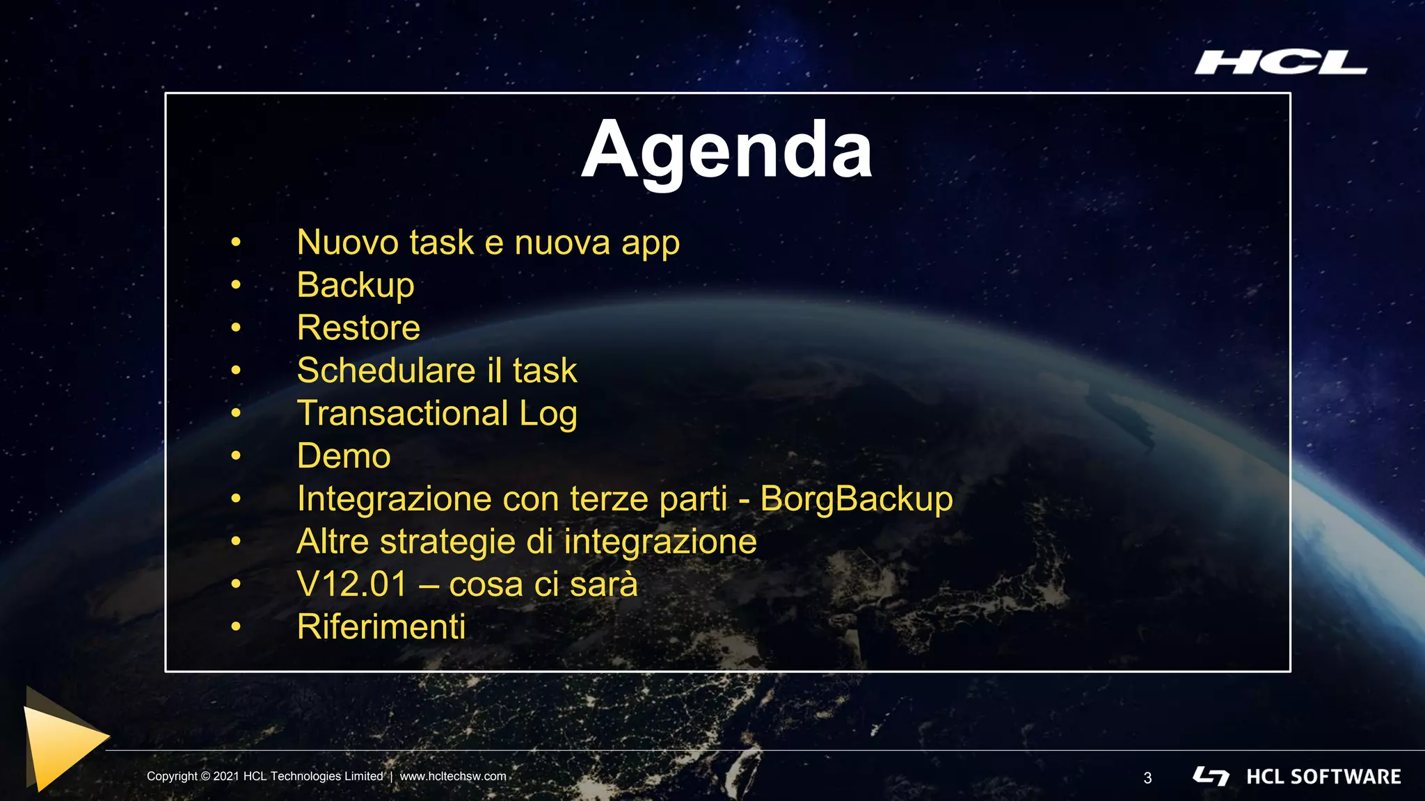 Copyright © 2021 HCL Technologies Limited | www.hcltechsw.com 3
Agenda
• Nuovo task e nuova app
• Backup
• Restore
• Schedulare il task
• Transactional Log
• Demo
• Integrazione con terze parti - BorgBackup
• Altre strategie di integrazione
• V12.01 – cosa ci sarà
• Riferimenti
 