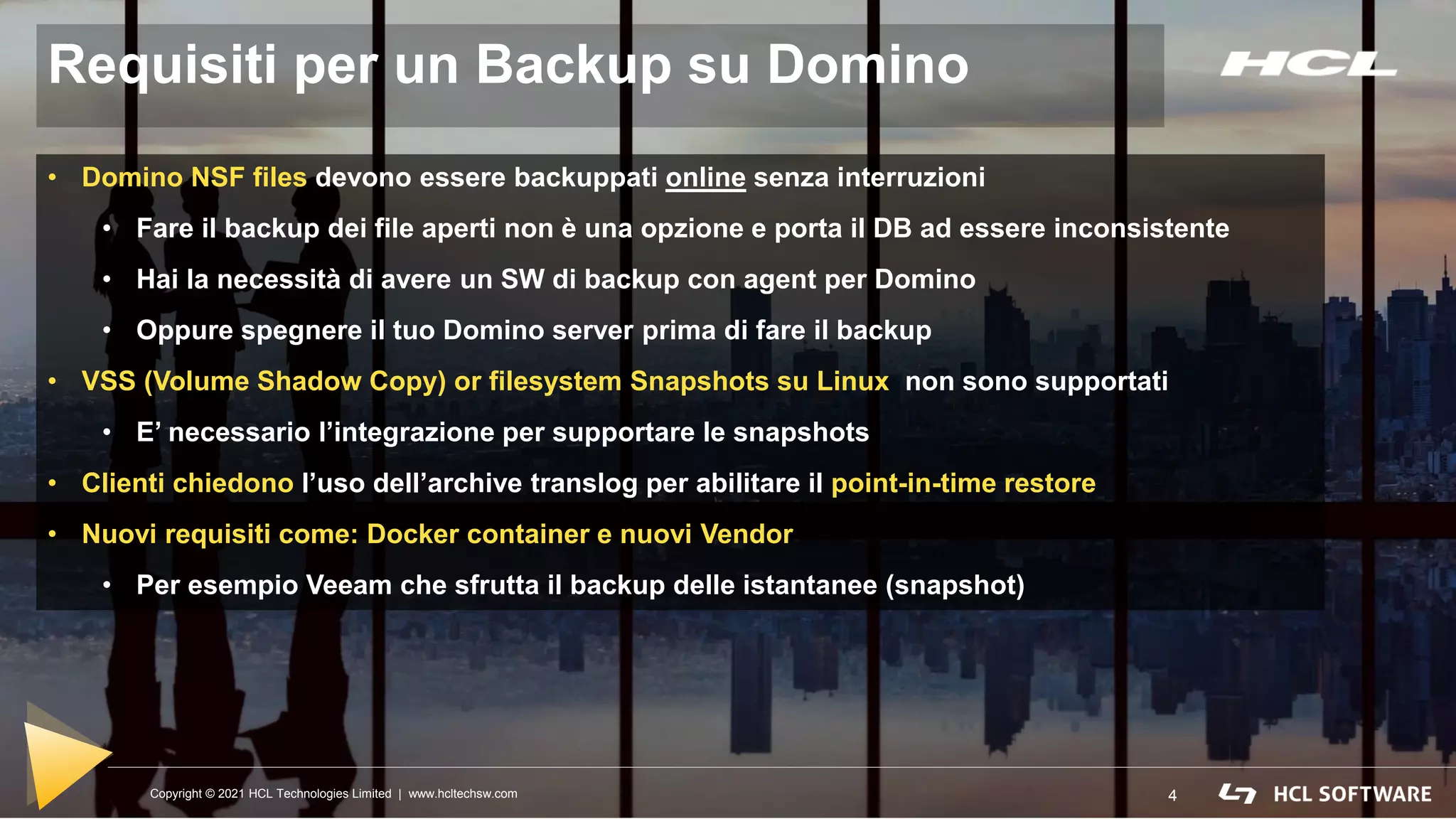 Copyright © 2021 HCL Technologies Limited | www.hcltechsw.com 4
Requisiti per un Backup su Domino
4
Copyright © 2021 HCL Technologies Limited | www.hcltechsw.com
• Domino NSF files devono essere backuppati online senza interruzioni
• Fare il backup dei file aperti non è una opzione e porta il DB ad essere inconsistente
• Hai la necessità di avere un SW di backup con agent per Domino
• Oppure spegnere il tuo Domino server prima di fare il backup
• VSS (Volume Shadow Copy) or filesystem Snapshots su Linux non sono supportati
• E’ necessario l’integrazione per supportare le snapshots
• Clienti chiedono l’uso dell’archive translog per abilitare il point-in-time restore
• Nuovi requisiti come: Docker container e nuovi Vendor
• Per esempio Veeam che sfrutta il backup delle istantanee (snapshot)
 