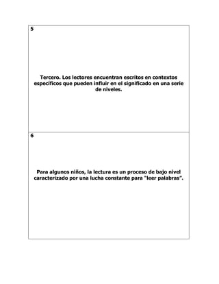 5
Tercero. Los lectores encuentran escritos en contextos
específicos que pueden influir en el significado en una serie
de niveles.
6
Para algunos niños, la lectura es un proceso de bajo nivel
caracterizado por una lucha constante para “leer palabras”.
 
