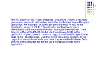 The first doclink in the "About Database" document - Adding a link here gives users access to information in another application from a Designer application. For example, to collect spreadsheet data for use in the application, launch a link to a spreadsheet application so users immediately see the spreadsheet when they open the database. Data entered in the spreadsheet can be used to populate fields in the application. If you choose to launch a page, you will need to specify the page in the Properties box. Designer gives you a drop-down list of the pages that are available to choose from. they open the database. Data entered in the spreadsheet can be used to populate fields in the application. 