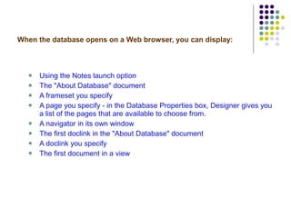 When the database opens on a Web browser, you can display: Using the Notes launch option The "About Database" document A frameset you specify A page you specify - in the Database Properties box, Designer gives you a list of the pages that are available to choose from. A navigator in its own window The first doclink in the "About Database" document A doclink you specify The first document in a view 