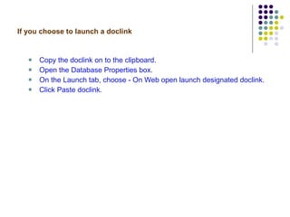 If you choose to launch a doclink Copy the doclink on to the clipboard. Open the Database Properties box. On the Launch tab, choose - On Web open launch designated doclink. Click Paste doclink. 