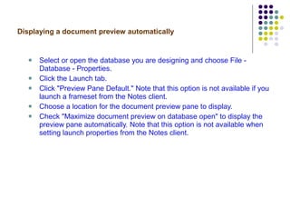 Displaying a document preview automatically Select or open the database you are designing and choose File - Database - Properties. Click the Launch tab. Click "Preview Pane Default." Note that this option is not available if you launch a frameset from the Notes client. Choose a location for the document preview pane to display. Check "Maximize document preview on database open" to display the preview pane automatically. Note that this option is not available when setting launch properties from the Notes client. 