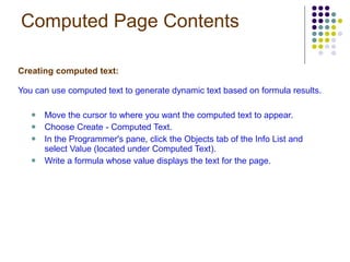 Computed Page Contents Creating computed text: You can use computed text to generate dynamic text based on formula results. Move the cursor to where you want the computed text to appear. Choose Create - Computed Text. In the Programmer's pane, click the Objects tab of the Info List and select Value (located under Computed Text). Write a formula whose value displays the text for the page. 