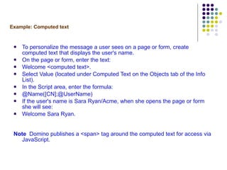Example: Computed text To personalize the message a user sees on a page or form, create computed text that displays the user's name. On the page or form, enter the text: Welcome <computed text>. Select Value (located under Computed Text on the Objects tab of the Info List). In the Script area, enter the formula: @Name([CN];@UserName) If the user's name is Sara Ryan/Acme, when she opens the page or form she will see: Welcome Sara Ryan. Note   Domino publishes a <span> tag around the computed text for access via JavaScript. 