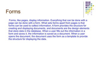 Forms Forms, like pages, display information. Everything that can be done with a page can be done with a form. What sets forms apart from pages is that forms can be used to collect information. A form provides the structure for creating and displaying documents, and documents are the design elements that store data in the database. When a user fills out the information in a form and saves it, the information is saved as a document. When a user opens the document, the document uses the form as a template to provide the structure for displaying the data.   
