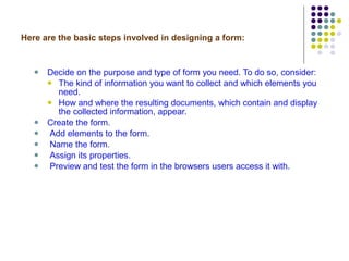 Here are the basic steps involved in designing a form: Decide on the purpose and type of form you need. To do so, consider: The kind of information you want to collect and which elements you need.  How and where the resulting documents, which contain and display the collected information, appear. Create the form.  Add elements to the form.  Name the form. Assign its properties.  Preview and test the form in the browsers users access it with.  