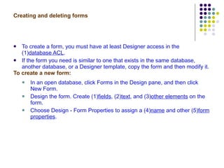 Creating and deleting forms   To create a form, you must have at least Designer access in the (1) database ACL .  If the form you need is similar to one that exists in the same database, another database, or a Designer template, copy the form and then modify it.  To create a new form: In an open database, click Forms in the Design pane, and then click New Form. Design the form. Create (1) fields , (2) text , and (3) other elements  on the form. Choose Design - Form Properties to assign a (4) name  and other (5) form properties . 
