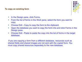 To copy an existing form In the Design pane, click Forms. From the list of forms in the Work pane, select the form you want to copy. Choose Edit - Copy to copy the form to the clipboard. Open the database you want to copy the form into and click Forms in the Design pane. Choose Edit - Paste to paste the copy into the list of forms in the target database.  If you are copying a form from a different database, resources such as shared fields and shared images are not sent with the copied form. You must copy shared resources separately to the new database. 