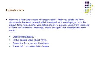 To delete a form Remove a form when users no longer need it. After you delete the form, documents that were created with the deleted form are displayed with the default form instead. After you delete a form, to prevent users from receiving a "form can't be found" message, create an agent that reassigns the form name.  Open the database. In the Design pane, click Forms. Select the form you want to delete. Press DEL or choose Edit - Delete. 