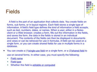 Fields A field is the part of an application that collects data. You create fields on forms, sub forms, or in layout regions. Each field stores a single type of information. A field's field type defines the kind of information a field accepts, such as text, numbers, dates, or names. When a user, either in a Notes client or a Web browser, creates a form, fills out the information in the fields, and saves the form, the data in the fields is stored in an individual document. The contents of the fields can then be displayed in documents and views or can be retrieved for use in formulas. A field can be used on a single form, or you can create shared fields for use in multiple forms in a database. You can create a (1) single-use field  on a single form, or a (2) shared field  to use on several forms. In either case, you must specify the following:   Field name   Field type   Whether this field is  editable or computed   