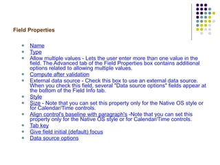 Field Properties Name   Type   Allow multiple values - Lets the user enter more than one value in the field. The Advanced tab of the Field Properties box contains additional options related to allowing multiple values. Compute after validation External data source - Check this box to use an external data source. When you check this field, several "Data source options" fields appear at the bottom of the Field Info tab.  Style   Size  - Note that you can set this property only for the Native OS style or for Calendar/Time controls. Align control's baseline with paragraph's  -Note that you can set this property only for the Native OS style or for Calendar/Time controls. Tab key   Give field initial (default) focus   Data source options   