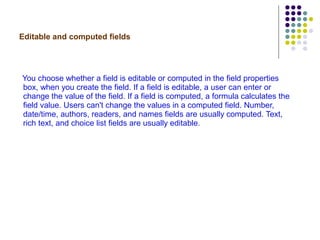 Editable and computed fields   You choose whether a field is editable or computed in the field properties box, when you create the field. If a field is editable, a user can enter or change the value of the field. If a field is computed, a formula calculates the field value. Users can't change the values in a computed field. Number, date/time, authors, readers, and names fields are usually computed. Text, rich text, and choice list fields are usually editable. 