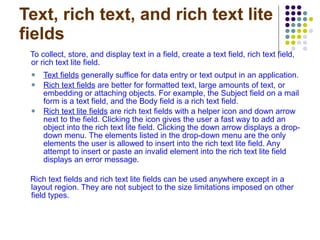 Text, rich text, and rich text lite fields To collect, store, and display text in a field, create a text field, rich text field, or rich text lite field. Text fields  generally suffice for data entry or text output in an application.  Rich text fields  are better for formatted text, large amounts of text, or embedding or attaching objects. For example, the Subject field on a mail form is a text field, and the Body field is a rich text field.  Rich text lite fields  are rich text fields with a helper icon and down arrow next to the field. Clicking the icon gives the user a fast way to add an object into the rich text lite field. Clicking the down arrow displays a drop-down menu.   The elements listed in the drop-down menu are the only elements the user is allowed to insert into the rich text lite field. Any attempt to insert or paste an invalid element into the rich text lite field displays an error message. Rich text fields and rich text lite fields can be used anywhere except in a layout region. They are not subject to the size limitations imposed on other field types. 