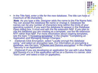 In the Title field, enter a title for the new database. The title can have a maximum of 96 characters. Note  As you type a title, Designer adds the name to the File Name field. You can accept this database file name or change it. Database file names can be any number of characters long (within the limits of your operating system). If you want the database to appear in the Database Open dialog box, it must end with the file extension NSF. If you plan to use the database you are creating as a template, use the file extension NTF rather than NSF. For more information about creating templates, see the topic "(1) Creating templates " in the chapter "Completing an Application and Managing Design Changes." (Optional) Click Encryption, select "Locally encrypt this database using," and select an encryption type. For information on encrypting a database, see the topic "(2) Notes and Domino encryption " in the chapter "Security in an Application." (Optional) If you are developing an application for use with Lotus Notes and Domino 4.x or if the application will be on a Domino 4.x server, click "Size Limit" and select a size (in gigabytes).  
