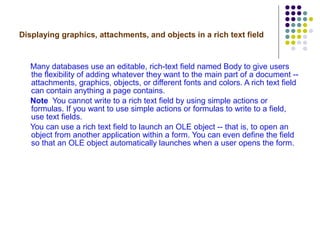 Displaying graphics, attachments, and objects in a rich text field Many databases use an editable, rich-text field named Body to give users the flexibility of adding whatever they want to the main part of a document -- attachments, graphics, objects, or different fonts and colors. A rich text field can contain anything a page contains. Note   You cannot write to a rich text field by using simple actions or formulas. If you want to use simple actions or formulas to write to a field, use text fields. You can use a rich text field to launch an OLE object -- that is, to open an object from another application within a form. You can even define the field so that an OLE object automatically launches when a user opens the form.  