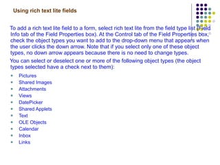 Using rich text lite fields To add a rich text lite field to a form, select rich text lite from the field type list (Field Info tab of the Field Properties box). At the Control tab of the Field Properties box, check the object types you want to add to the drop-down menu that appears when the user clicks the down arrow. Note that if you select only one of these object types, no down arrow appears because there is no need to change types. You can select or deselect one or more of the following object types (the object types selected have a check next to them): Pictures Shared Images Attachments Views DatePicker Shared Applets Text OLE Objects Calendar Inbox Links 