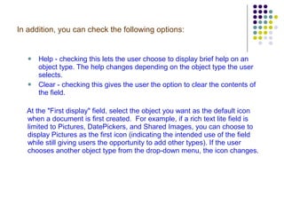 In addition, you can check the following options:  Help - checking this lets the user choose to display brief help on an object type. The help changes depending on the object type the user selects.   Clear - checking this gives the user the option to clear the contents of the field. At the "First display" field, select the object you want as the default icon when a document is first created.  For example, if a rich text lite field is limited to Pictures, DatePickers, and Shared Images, you can choose to display Pictures as the first icon (indicating the intended use of the field while still giving users the opportunity to add other types). If the user chooses another object type from the drop-down menu, the icon changes.  