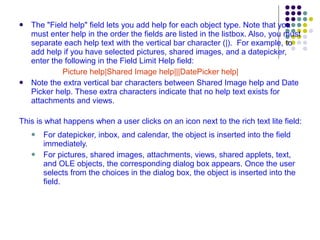 The "Field help" field lets you add help for each object type. Note that you must enter help in the order the fields are listed in the listbox. Also, you must separate each help text with the vertical bar character (|).  For example, to add help if you have selected pictures, shared images, and a datepicker, enter the following in the Field Limit Help field:  Picture help|Shared Image help|||DatePicker help|  Note the extra vertical bar characters between Shared Image help and Date Picker help. These extra characters indicate that no help text exists for attachments and views.  This is what happens when a user clicks on an icon next to the rich text lite field: For datepicker, inbox, and calendar, the object is inserted into the field immediately. For pictures, shared images, attachments, views, shared applets, text, and OLE objects, the corresponding dialog box appears. Once the user selects from the choices in the dialog box, the object is inserted into the field. 
